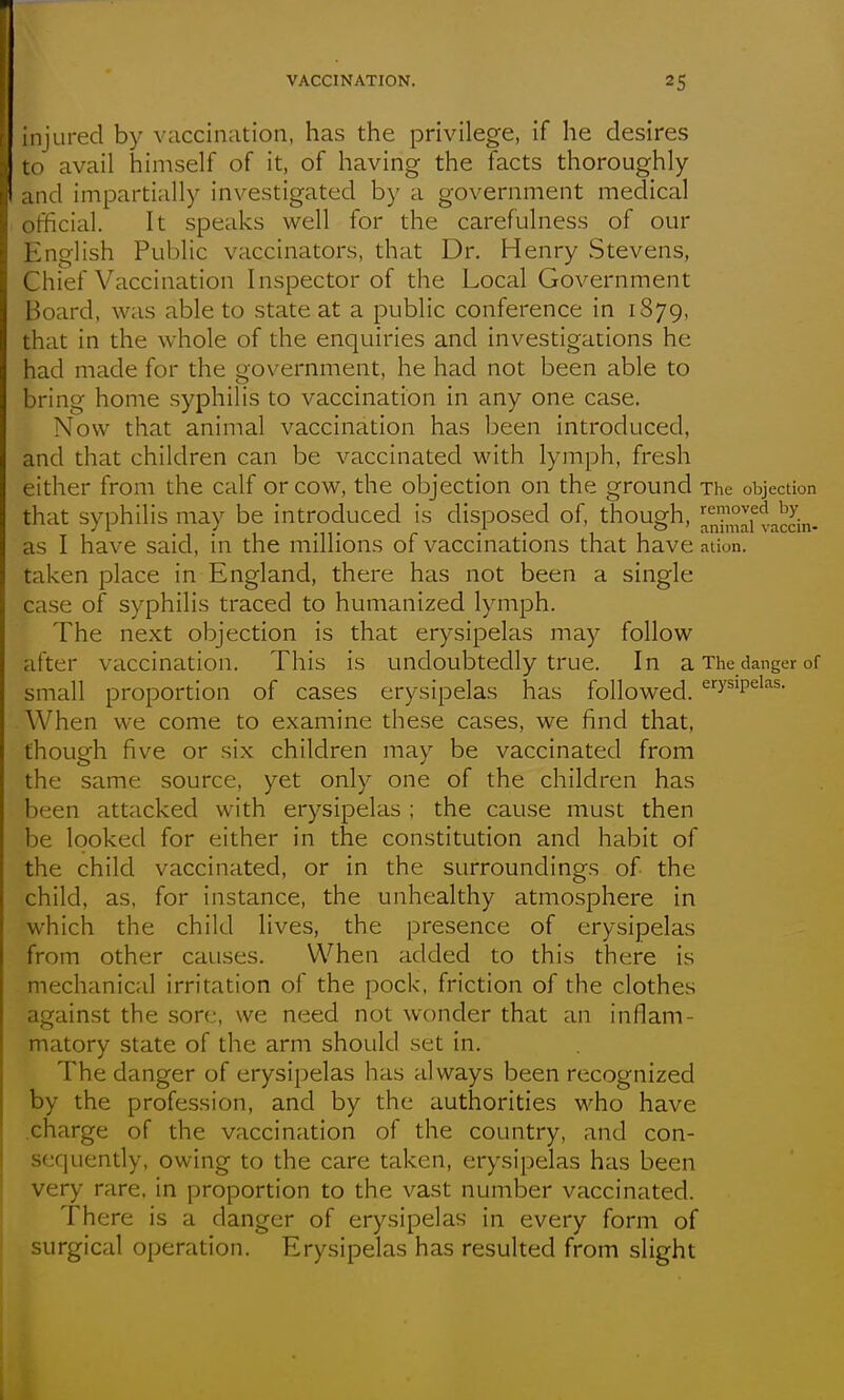 injured by vaccination, has the privilege, if he desires to avail himself of it, of having the facts thoroughly and impartially investigated by a government medical official. It speaks well for the carefulness of our English Public vaccinators, that Dr. Henry Stevens, Chief Vaccination Inspector of the Local Government Board, was able to state at a public conference in 1879, that in the whole of the enquiries and investigations he had made for the government, he had not been able to bring home syphilis to vaccination in any one case. Now that animal vaccination has been introduced, and that children can be vaccinated with lymph, fresh either from the calf or cow, the objection on the ground The objection that syphilis may be introduced is disposed of, though, !|nimlftaccin- as I have said, in the millions of vaccinations that have aiion. taken place in England, there has not been a single case of syphilis traced to humanized lymph. The next objection is that erysipelas may follow after vaccination. This is undoubtedly true. In a The danger of small proportion of cases erysipelas has followed. '^''y^'P^^^^- When we come to examine these cases, we find that, though five or six children may be vaccinated from the same source, yet only one of the children has been attacked with erysipelas ; the cause must then be looked for either in the constitution and habit of the child vaccinated, or in the surroundings of the child, as, for instance, the unhealthy atmosphere in which the child lives, the presence of erysipelas from other causes. When added to this there is mechanical irritation of the pock, friction of the clothes against the sore, we need not wonder that an inflam- matory state of the arm should set in. The danger of erysipelas has always been recognized by the profession, and by the authorities who have .charge of the vaccination of the country, and con- sequently, owing to the care taken, erysipelas has been very rare, in proportion to the vast number vaccinated. There is a danger of erysipelas in every form of surgical operation. Erysipelas has resulted from slight