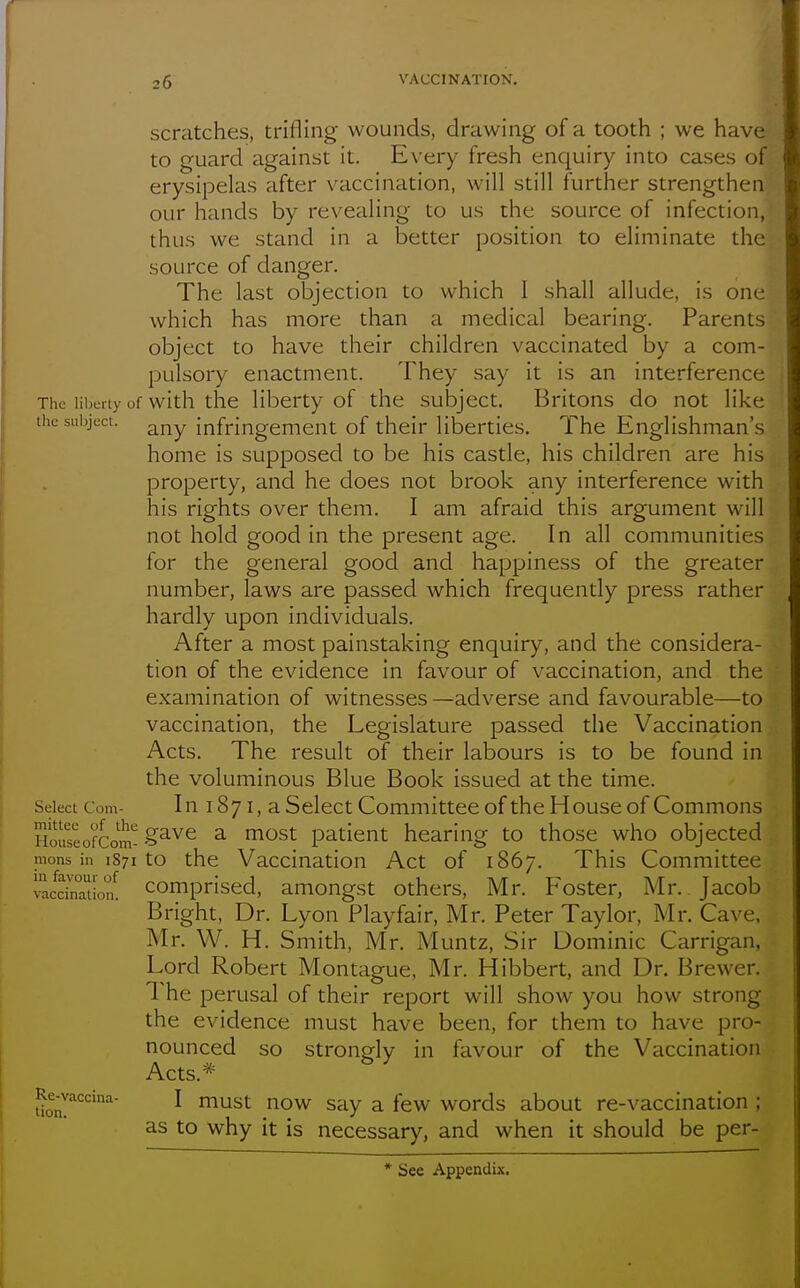 scratches, trifling wounds, drawing of a tooth ; we have to guard against it. Every fresh enquiry into cases of erysipelas after vaccination, will still further strengthen our hands by revealing to us the source of infection, thus we stand in a better position to eliminate the source of danger. The last objection to which I shall allude, is one which has more than a medical bearing. Parents object to have their children vaccinated by a com- pulsory enactment. They say it is an interference The iii)crty of with the liberty of the subject. Britons do not like the siii)ject. any infringement of their liberties. The Englishman's home is supposed to be his castle, his children are his property, and he does not brook any interference with his rights over them. I am afraid this argument will not hold good in the present age. In all communities for the general good and happiness of the greater number, laws are passed which frequently press rather hardly upon individuals. After a most painstaking enquiry, and the considera- tion of the evidence in favour of vaccination, and the examination of witnesses—adverse and favourable—to vaccination, the Legislature passed the Vaccination Acts. The result of their labours is to be found in the voluminous Blue Book issued at the time. Select Com- In 1871, a Select Committee of the House of Commons HoiseofCom-?^'^^ ^ ^^^^ patient hearing to those who objected mens in 1871 to the Vaccination Act of 1867. This Committee vacdnTiion! Comprised, amongst others, Mr. Foster, Mr. Jacob Bright, Dr. Lyon Playfair, Mr. Peter Taylor, Mr. Cave, Mr. W. H. Smith, Mr. Muntz, Sir Dominic Carrigan, Lord Robert Montague, Mr. Hibbert, and Dr. Brewer. The perusal of their report will show you how strong the evidence must have been, for them to have pro- nounced so strongly in favour of the Vaccination Acts.* Rc^vaccina- I must now Say a few words about re-vaccination ; as to why it is necessary, and when it should be per- * See Appendix.