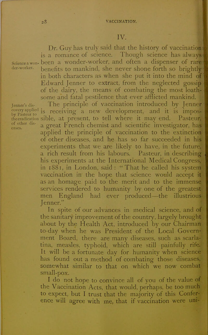 IV. Dr. Guy has truly said that the hi.story of vaccination is a romance of science. Though science has always Science a won-been a wonder-worker, and often a dispenser of rare der-vvorker. benefits to mankind, she never shone forth so brightly in both characters as when she put it into the mind of Edward Jenner to extract, from the neglected gossip of tlie dairy, the means of combating the mo.st loath- some and fatal pestilence that ever afflicted mankind. Tenner's dis- The principle of vaccination introduced by Jenner coverj'applied | receiviiip; a new development, and it is imnos- by Pasteur to & 11 i • 1 t-> the eradication sible, at present, to tell where it may end. rasteur, eases^^^ ^^'^ ^ great French chemist and scientific investigator, has applied the principle of vaccination to the extinction of other diseases, and he has so far succeeded in his experiments that we are likely to have, in the future, a rich result from his labours. Pasteur, in describing his experiments at the International Medical Congress, in 188r, in London, said : That he called his system vaccination in the hope that science would accept it as an homage paid to the merit and to the immense services rendered to humanity by one of the greatest men England had ever produced—the illustrious Jenner. In spite of our advances in medical science, and of the sanitary improvement of the country, largely brought about by the Health Act, introduced by our Chairman to-day when he was President of the Local Govern- ment Board, there are many diseases, such as scarla- tina, measles, typhoid, which are still painfully rife. It will be a fortunate day for humanity when science has found out a method of combating those diseases, somewhat similar to that on which we now combat sniall-pox. I do not hope to convince all of you of the value of the Vaccination Acts, that would, perhaps, be too much to expect, but I trust that the majority of this Confer- ence will agree with me, that if vaccination were uni-