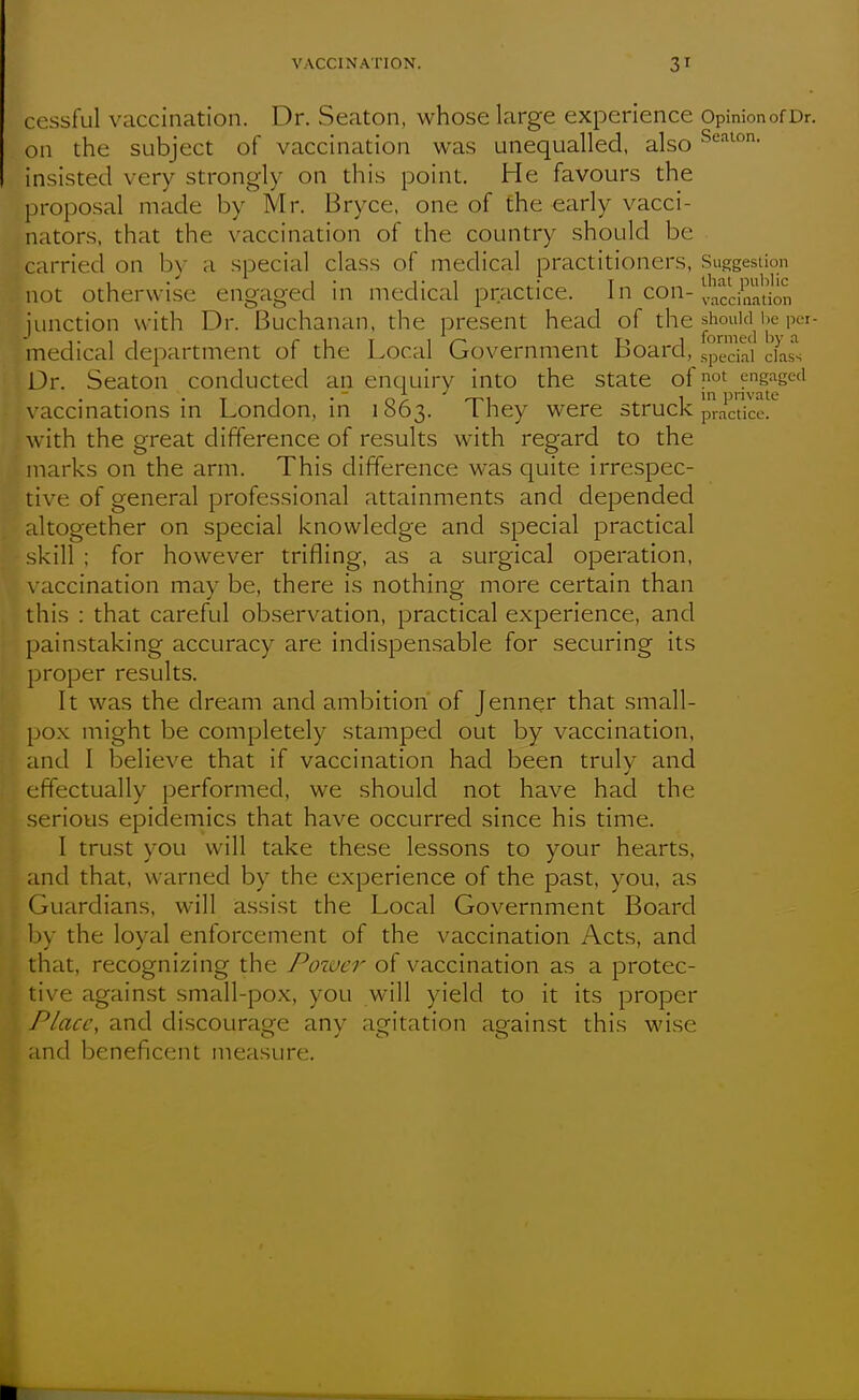 cessful vaccination. Dr. Seaton, whose large experience OpinionofDr. on the subject of vaccination was unequalled, also Se.non. insisted very strongly on this point. He favours the proposal made by Mr. Bryce. one of the early vacci- nators, that the vaccination of the country should be carried on by a special class of medical practitioners, Suggestion not otherwise engaged in medical practice. In con- junction with Dr. Buchanan, the present head of ^''^ medical department of the Local Government Board, special c?ass Dr. Seaton conducted an enquiry into the state of not engaged \-accinations in London, in 1863. They were struck pra^dce.'' with the great difference of results with regard to the marks on the arm. This difference was quite irrespec- tive of general professional attainments and depended altogether on special knowledge and special practical skill ; for however trifling, as a surgical operation, \ accination may be, there is nothing more certain than this : that careful observation, practical experience, and painstaking accuracy are indispensable for securing its proper results. It was the dream and ambition of Jenner that small- pox might be completely stamped out by vaccination, and I believe that if vaccination had been truly and effectually performed, we should not have had the serious epidemics that have occurred since his time. I trust you will take these lessons to your hearts, and that, warned by the experience of the past, you, as Guardians, will assist the Local Government Board by the loval enforcement of the vaccination Acts, and that, recognizing the Power of vaccination as a protec- tive against small-pox, you will yield to it its proper Place, and discourage any agitation against this wise and beneficent measure.