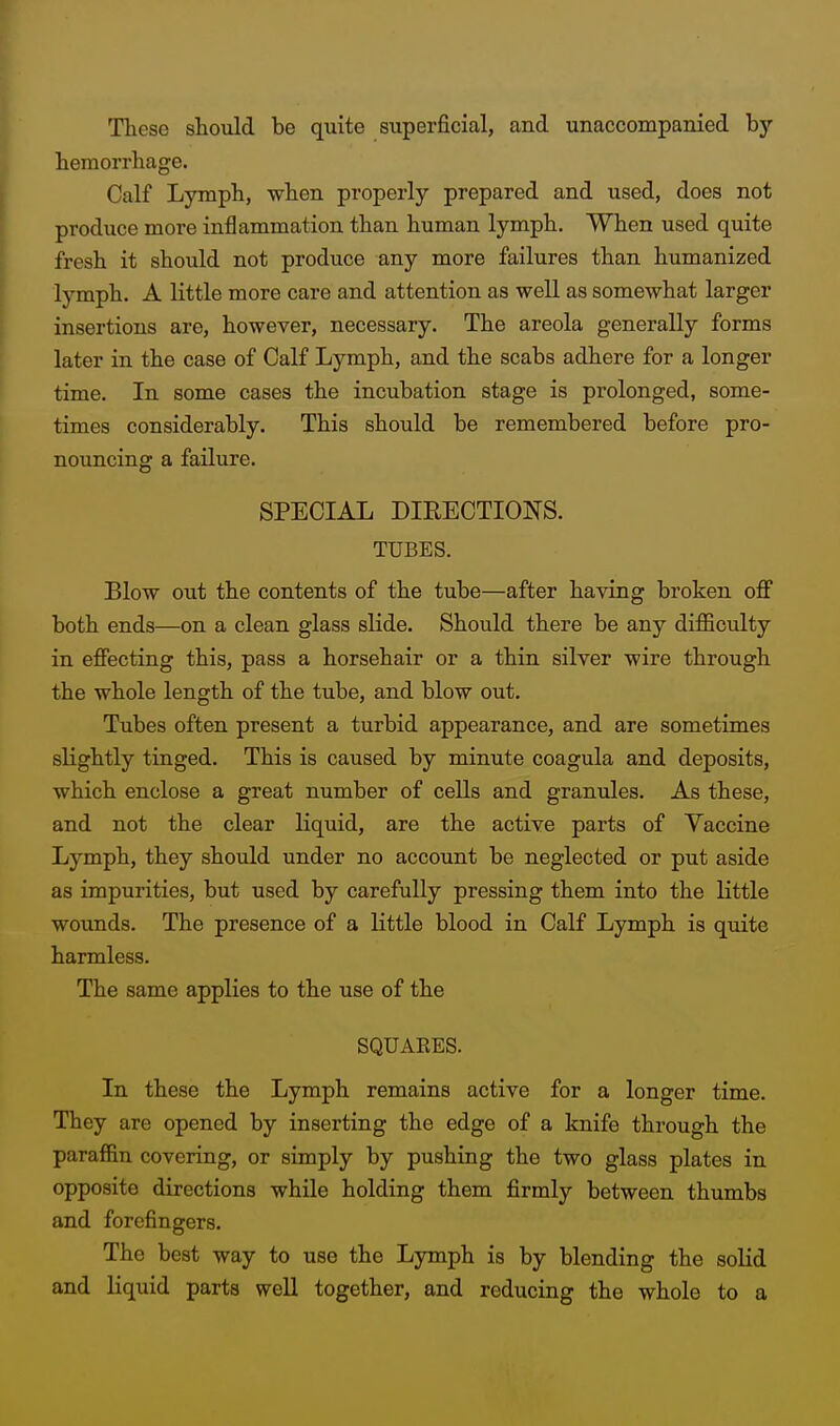 These should be quite superficial, and unaccompanied hy hemorrhage. Calf Lymph, when properly prepared and used, does not produce more inflammation than human lymph. When used quite fresh it should not produce any more failures than humanized lymph. A little more care and attention as well as somewhat larger insertions are, however, necessary. The areola generally forms later in the case of Calf Lymph, and the scabs adhere for a longer time. In some cases the incubation stage is prolonged, some- times considerably. This should be remembered before pro- nouncing a failure. SPECIAL DIRECTIONS. TUBES. Blow out the contents of the tube—after having broken off both ends—on a clean glass slide. Should there be any difficulty in effecting this, pass a horsehair or a thin silver wire through the whole length of the tube, and blow out. Tubes often present a turbid appearance, and are sometimes slightly tinged. This is caused by minute coagula and deposits, which enclose a great number of cells and granules. As these, and not the clear liquid, are the active parts of Vaccine Lymph, they should under no account be neglected or put aside as impurities, but used by carefully pressing them into the little wounds. The presence of a little blood in Calf Lymph is quite harmless. The same applies to the use of the SQUAEES. In these the Lymph remains active for a longer time. They are opened by inserting the edge of a knife through the paraffin covering, or simply by pushing the two glass plates in opposite directions while holding them firmly between thumbs and forefingers. The best way to use the Lymph is by blending the solid and liquid parts well together, and reducing the whole to a