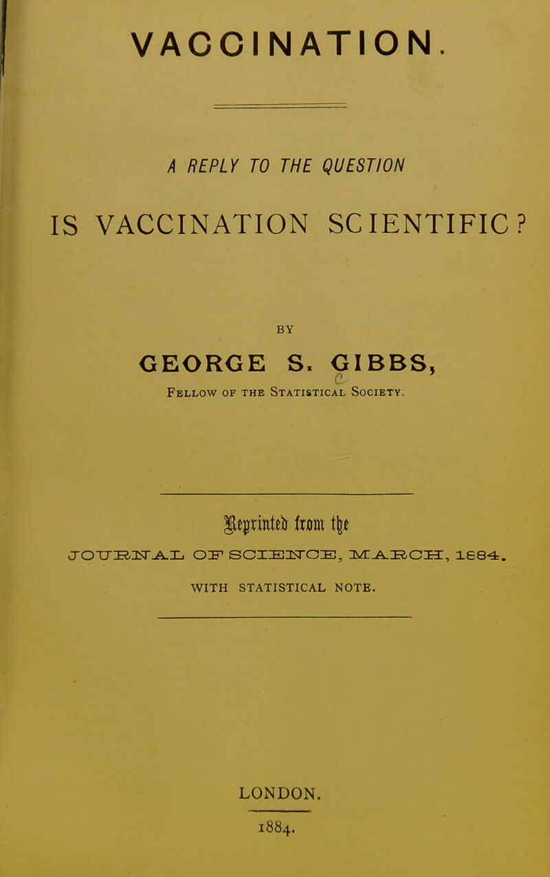 VACCINATION. A REPLY TO THE QUESTION IS VACCINATION SCIENTIFIC? BY GEORGE S. GIBBS, Fellow of the Statistical Society. J-OTJI?,Isr^L 0:F SCZEIiTCIE!, nvrji^iaCIT, 1684. WITH STATISTICAL NOTE. LONDON. 1884.