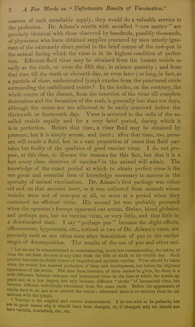 sources of such unreliable supply, they would do a valuable service to the profession. Dr. Adams's results with so-called  cow matter  are precisely identical with those observed by hundreds, possibly thousands, of physicians who have obtained supplies procured by men utterly igno- rant of the extremely short period in the brief course of the cow-pox in the animal during wliich the virus is in its highest condition of perfec- tion. Efficient fluid virus may be obtained from the human vesicle as early as the sixth, or even tlie fifth day, in minute quantity ; and from that time till the tenth or eleventh day, or even later ; so long, in fact, as a particle of clear, undesiccated lymph exudes from the punctured circle surrounding the umbilicated centre.^ In the heifer, on the contrary, the whole course of the disease, from the insertion of the virus till complete desiccation and the formation of the scab, is generally less than ten days, althoutrh the crusts are too adherent to be easilv removed before the thirteenth or fourteenth day. Virus is secreted in the cells of the so- called vesicle rapidly and for a very brief period, during which it is in perfection. Before that time, a clear fluid may be obtained by pressure, but it is simply serum, and inert; after that time, too, press- ure will exude a fluid, but in a vast proportion of cases that fluid par- takes but feebly of the qualities of good vaccine virus. I do not pro- pose, at this time, to discuss the I'easons for this fact, but that it is a fact every close observer of vaccina^ in the animal will admit. The knowledge of the exact period at which to obtain perfect virus is the one great and essential item of knowledge necessary to success in the specialty of animal vaccination. Dr. Adams's first package was either old and on that account inert, or it was collected from animals whose vesicles were not of coAV-pox at all, or were at a period when they contained no efficient virus. His second lot was probably procured when the operator's forceps squeezed out serum, fibrine, blood globules, and perhaps pus, but no vaccine virus, or very little, and that little in a deteriorated state. I say  perhaps pus  iDecause the slight effects, efflorescence, hypersemia, etc., noticed in two of Dr. Adams's cases, are precisely such as are often seen after inoculation of pus in the earlier stages of decomposition. The results of the use of pus and other ani- 1 Let me not be misunderstood as countenancing, much less recommendinfr, the taking of virus for use from the arm at any time from the fifth or sixth to the twelfth day. Such practice has been the fertile source of imperfect and spurious vaccina. Virus should be taken when the vesicle has reached perfection of form and development, but before the slightest appearance of the areola. The time from insertion of virus cannot be given, for there is a wide difference between cow-pox and humanized virus in the time at which the areola ap- pears and, in a less degree, not only between different stocks of humanized virus, but between different individuals vaccinated from Ihe same stock. Before the appearance of areola there is no pus in or around the vesicle ; afterward there is no security from its ad- mixture with the lymph. '■^ Vaccma is the original and correct nomenclature. I do not wish to be pedantic, but see no good reason why it should have been changed, or, if changed, why we should not nave vanolia, scarlatinia, etc., etc.