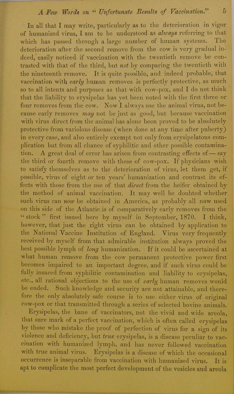 In all that I may write, particularly as to the deterioration in vigor of humanized virus, I am to be understood as always referring to tliat which has passed through a large number of human systems. The deterioration after the second remove from the cow is very gradual in- deed, easily noticed if vaccination with the twentietli remove be con- trasted with that of the third, but not by comparing the twentieth with the nineteenth remove. It is quite possible, and indeed probable, that vaccination with early human removes is perfectly protective, as much so to all intents and purposes as that with cow-pox, and T do not think tliat the liability to erysipelas has yet been noted with the first three or four removes from the cow. Now I always use the animal virus, not be- cause early I'emoves may wot be just as good, but because vaccination with virus direct from the animal has alone been proved to be absolutely protective from variolous disease (when done at any time after puberty) in every case, and also entirely exempt not only from erysipelatous com- plication but from all chance of syphiHtic and otlier possible contamina- tion. A great deal of error has arisen from contrasting effects of—say the third or fourth remove with those of cow-pox. If physicians wish to satisfy themselves as to the deterioration of virus, let them get, if possible, virus of eight or ten years' humanization and contrast its ef- fects with those from the use of that direct from the heifer obtained by the method of animal vaccination. It may well be doubted whether such virus can now be obtained in America, as probably all now used on this side of the Atlantic, is of comparatively early removes from the  stock  first issued here by myself in September, 1870. I think, however, that just the right virus can be obtained by application to the National Vaccine Institution of England. Virus very frequently received by myself from that admirable institution always proved the best possible lymph of long humanization. If it could be ascertained at what human remove from the cow permanent protective power first becomes impaired to an important degree, and if such virus could be fully insured from syphilitic contamination and liability to erysipelas, etc., all rational objections to the use of early^ human removes would be ended. Such knowledge and security are not attainable, and there- fore the only absolutely safe course is to use either virus of original cow-pox or that transmitted through a series of selected bovine animals. Erysipelas, the bane of vaccinators, not the vivid and wide areola, that sure mark of a perfect vaccination, which is often called erysipelas by those who mistake the proof of perfection of virus for a sign of its violence and deficiency, but true erysipelas, is a disease peculiar to vac- cination with humanized lymph, and has never followed vaccination with true animal virus. Erysipelas is a disease of which the occasional occurrence is inseparable from vaccination with humanized virus. It is apt to complicate the most perfect development of the vesicles and areola