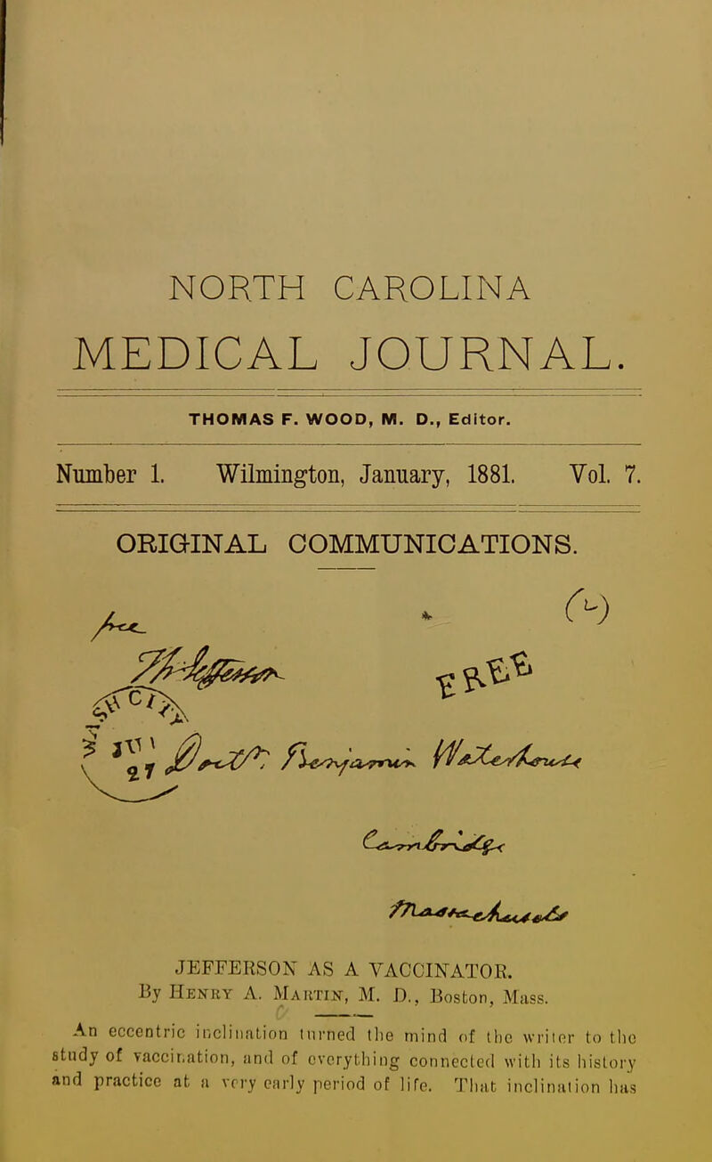 NORTH CAROLINA MEDICAL JOURNAL. THOMAS F. WOOD, M. D., Editor. Number 1. Wilmington, January, 1881. Vol. 7. ORIGINAL COMMUNICATIONS. JEFFERSON AS A VACCINATOR, By Henry A. Martin, M. D., Boston, Muss. An eccentric ii)cliiiation turned tlie mind of the writer to tlic study of vaccination, and of everything connecled with its history and practice at a very early period of life. That inclination has