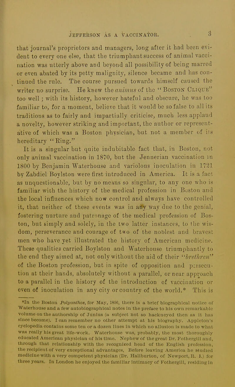 that journal's proprietors and managers, long after it had been evi- dent to every one else, that the triumphant success of animal vacci- nation was utterly above and beyond all possibility of being marred or even abated by its petty malignity, silence became and has con- tinued the rule. The course pursued towards himself caused the writer no surprise. He kaew the animus of the  Boston Clique too well ; with its history, however hateful and obscure, he was too familiar to, for a moment, believe that it would be so false to all its traditions as to fairly and impartially criticise, much less applaud a novelty, however striking and important, the author or represent- ative of whicli was a Boston physician, but not a member of its hereditary Ring. It is a singular but quite indubitable fact that, in Boston, not only animal vaccination in 1870, but tlie Jennerian vaccination in 1800 by Benjamin Waterhouse and variolous inoculation in 1721 by Zabdiel Boylston were first introduced in America. It is a fact as unquestionable, but by no me.ins so singular, to any one who is familiar with the history of the medical profession in Buston and the local influences which now control and always have controlled it, that neither of these events was in atfy way due to the genial, fostering nurture and patronage of the medical profession of Bos- ton, but simply and solely, in the two latter instances, to llie wis- dom, perseverance and courage of two of the noblest and bravest men who have yet illustrated the history of American medicine. These qualities carried Boylston and Waterhouse triumphantly to the end they aimed at, not only without the aid of their brethren of tlie Boston profession, but in spite of opposition and p:isecu- tion at their hands, absolutely without a parallel, or near approach to a parallel in the history of the introduction of vaccination or even of inoculation in any city or country of the world.* This is *In the Boston Folyanthos, ior May, 1806, there Is a brief biographical notice of Waterhouse and a few autobiographical notes in the preface to his own remarkable volume on the authorship of .Junius (a subject not so haclcneyed then as it has since become). I can remember no other attempt at his blograpliy. Apploton's cyclopedia contains some ten or a dozen lines in which no allusion Is made to what was really his great life-work. Waterhouse was, probably, the most thoroughly educated American physician of his time. Nephew of the great Dr. FotherglU and, through that relationship with the recognlKcd head of the English profession, the recipient of very exceptional advantages, Before leaving America ho studied medicine with a very competent physician (Dr. Haliburton, of Newport, U. I.) for three years. In London he enjoyed the familiar intimacy of Fothergill, residing In