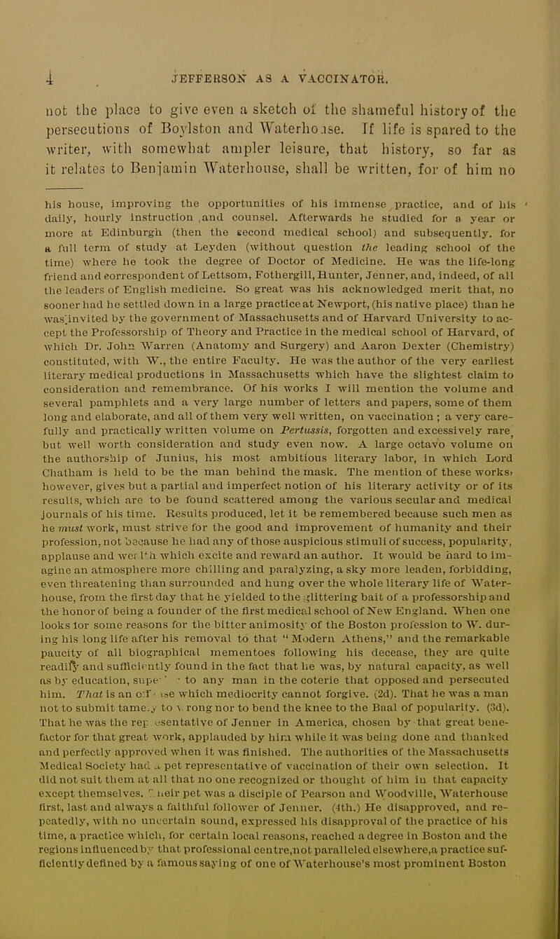 not the place to give even a sketch oi the shameful history of the persecutions of Boylston and Waterho.ise. Tf life is spared to the writer, with somewhat ampler leisure, that history, so far as it relates to Benjamin Waterhonsc, shall be written, for of him no his house, Improving the opportunities of his immense practice, and of his dally, hourly Instruction ,and counsel. Afterwards he studied for a year or more at Edinburgh (then the second medical school) and subsequently, for a full term of study at Leyden (without question tJie leading school of the time) where he took the degree of Doctor of Medicine. He was the life-long friend and correspondent of Lettsom, Fothergill, Hunter, Jenner, and, Indeed, of all the leaders of English medicine. So great was his acknowledged merit that, no sooner had he settled down in a large practlceat Newport, (his native place) than he was;invited by the government of Massachusetts and of Harvard University to ac- cept the Professorship of Theory and Practice In the medical school of Harvard, of which Dr. John Warren (Anatomy and Surgery) and Aaron Dexter (Chemistry) constituted, with W., the entire Faculty. He was the author of the very earliest literary medical productions in Massachusetts which have the slightest claim to consideration and remembrance. Of his works I will mention the volume and several pamphlets and a very large number of letters and papers, some of them long and elaborate, and all of them very well written, on vaccination ; a very care- fully and practically written volume on JPertussis, forgotten and excessively rare^ but well worth consideration and study even now. A large octavo volume on the authorship of Junius, his most ambitious literary labor, in which Lord Chatham is held to be the man behind the mask. The mention of these worksi however, gives but a partial aud imperfect notion of his literary activity or of its results, which are to be found scattered among the various secular and medical journals of his time. Results produced, let it be remembered because such men as he vnisl work, must strive for the good and improvement of humanity and their profession, not bscause ho had any of those auspicious stimuli of success, popularity, applause and wcr Th which excite and reward an author. It would be hard to im- agine an atmosphere more chilling and p.aralyzing, a sky more leaden, forbidding, even threatening than surrounded and hung over the whole literary life of Water- house, from the first day that he j'ielded to the :;litteriug bait of a professorship and the honor of being a founder of the first medical school of New lingland. When one looks lor some reasons for the bitter animosity- of the Boston profession to W. dur- ing his long life after his removal to that  Modern Athens, and the remarkable paucity of all biographical mementoes following his decease, they are quite readilj' and sufficiently found in the fact that he was, by natural capacity, as well ns by education, supe-■ ■ to any man in the coterie that opposed and persecuted him. That is an o:f • ise which mediocrity cannot forgive. (2d). That he was a man not to submit tame.y to \ rong nor to bend the knee to the Baal of popularity. (3d). That he was the vey v-sentativc of Jenner in America, chosen by that great bene- factor for that great work, ajiplaudcd by hir.i while it was being done and thanked and perfectly approved when it was finished. The authorities of the ISIassachusetta Medical Society had -i pet representative of vaccination of their own selection. It did not suit them at all that no one recognized or thought of him in that capacity except themselves. '.' iieir pet was a disciple of Pearson and Woodville, Waterhouse first, last and always a faithful follower of Jenner. (Jth.) He disapproved, and re- peatedly, with no uncertain sound, expressed his disapproval of the practice of his time, a practice which, for certain local reasons, reached a degree In Boston and the regions Influencedb;'- that professional centre.not paralleled elsewhere,a practice suf- ficiently defined by a famous sajing of one of Waterhouse's most prominent Boston