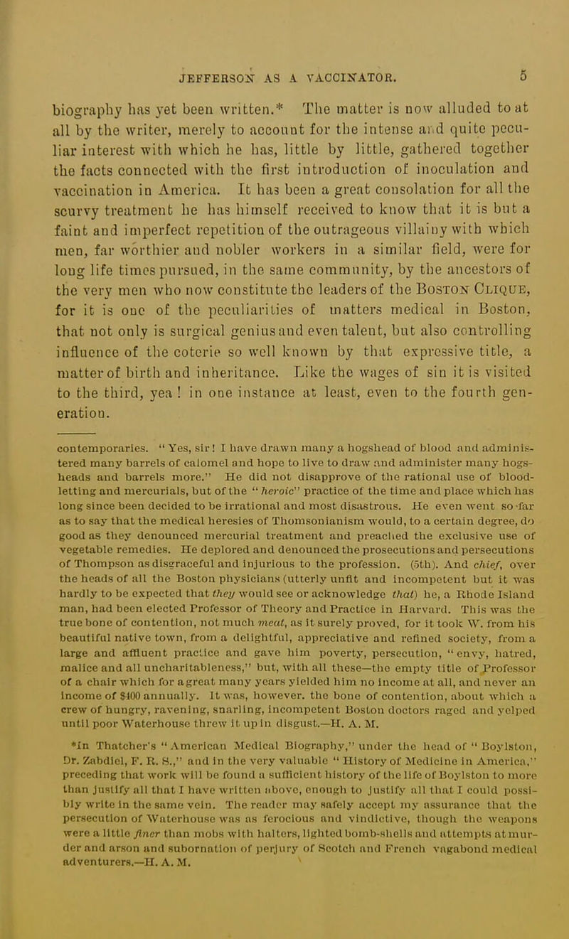 biogmphy has yet been written.* The matter is now alluded to at all by the writer, merely to acconat for the intense aiid quite pecu- liar interest with which he has, little by little, gathered together the facts connected with the first introduction of inoculation and vaccination in America. It has been a great consolation for all tlie scurvy treatment he has himself received to know that it is but a faint and imperfect repetition of the outrageous villainy with which men, far wortiiier and nobler workers in a similar field, were for long life times pursued, in the same community, by the ancestors of the very men who now constitute the leaders of the Boston Clique, for it is one of the peculiarities of matters medical in Boston, that not only is surgical geniusand even talent, but also controlling influence of the coterie so well known by that expressive title, a matter of birth and inheritance. Like the wages of sin it is visited to the third, yea ! in one instance at least, even to the fourth gen- eration. contemporaries.  Yes, sir! I liave drawn many a liogsliead of blood and adminis- tered many barrels of calomel and hope to live to draw and administer many hogs- heads and barrels more. He did not disapprove of the rational use of blood- letting and mercurials, but of the  heroic' practice of the time and place which has long since been decided to be irrational and most disastrous. He even went so -far as to say that the medical heresies of Thomsonianism would, to a certain degree, do good as they denounced mercurial treatment and preached the exclusive use of vegetable remedies. He deplored and denounced the prosecutions and persecutions of Thompson as disgraceful and injurious to the profession. (5th). And chief, oyer the heads of all the Boston physicians (utterly unfit and incompetent but it was hardly to be expected that <7iey would see or acknowledge thai) he, a Rhode Island man, had been elected Professor of Theory and Practice in Harvard. This was the true bone of contention, not much meat, as it surely proved, for it took W. from his beautiful native town, from a delightful, appreciative and refined society, from a large and affluent practice and gave him poverty, persecution, envy, hatred, malice and all uncharitablencss, but, with all these—the emptj' title of Professor of a chair which for agreat many years yielded him no income at all, and never an Income of $100 annually. It was, however, the bone of contention, about which a crew of hungry, ravening, snarling, incompetent Boston doctors raged and yelped until poor Waterhouse threw it up in disgust.—H. A. M. *In Thatcher's American Medical Biography, under the head of  Boylstoii, Dr. Zabdiel, F. R. S., and In the very valuable  History of Medicine in America, preceding that work will bo found a sufficient history of the life of Boylston to more than Justify all that I have written nbove, enough to Justify all that I could possi- bly write in the same vein. The reader may safely accept my assurance that the persecution of Waterhouse was as ferocious and vindictive, though the weapon.s were a little finer than mobs with halters, lighted bomb-shells and attempts at mur- der and ar.son and subornation of perjury of Scotch and French vagabond medical adventurers.—H. A. M. '