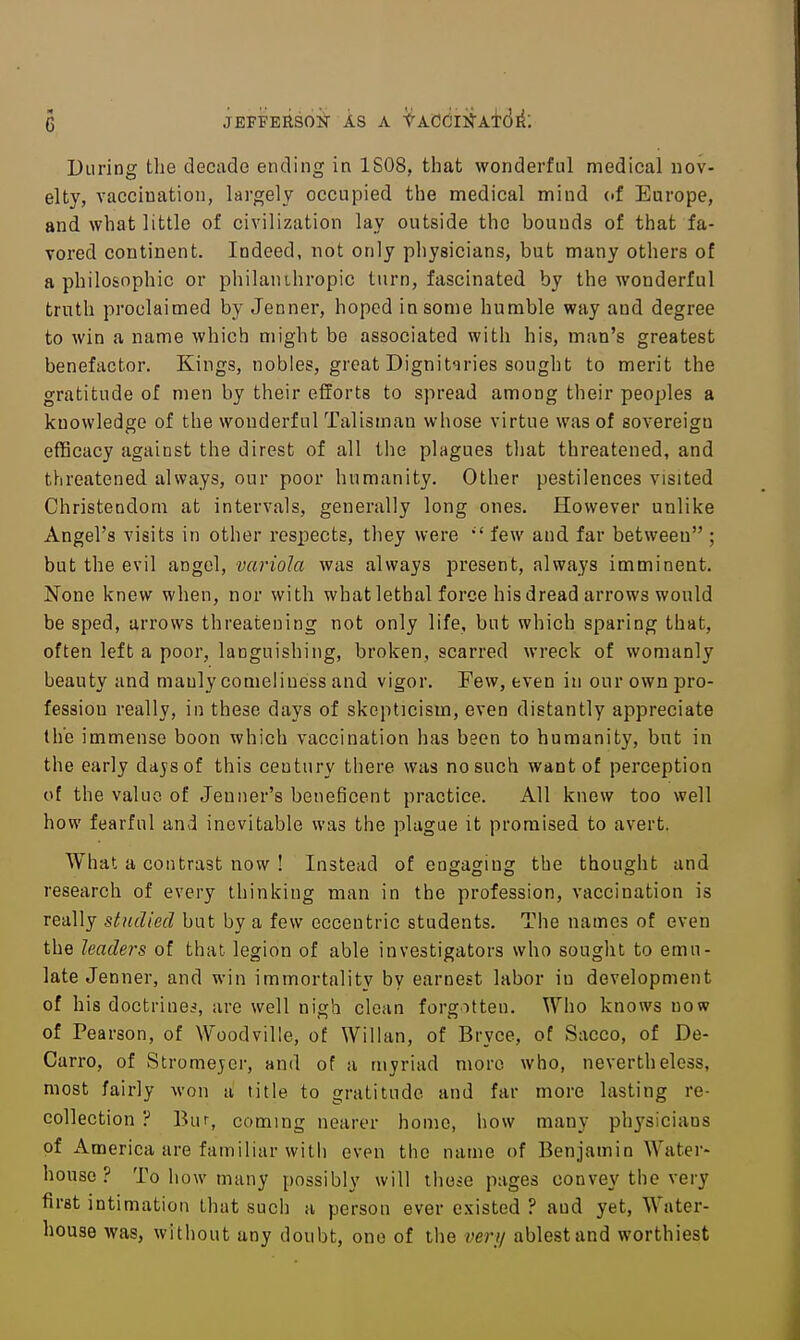 jEFFEiisoif AS A tAcdii^Aid^: During the decade ending in 1S08, that wonderful medical nov- elty, vacciuation, largely occupied the medical mind (.f Europe, and what little of civilization lay outside the bounds of that fa- Tored continent. Indeed, not only physicians, but many others of a philo&nphic or philanthropic turn, fascinated by the wonderful truth proclaimed by Jenner, hoped in some humble way and degree to win a name which might be associated with his, man's greatest benefactor. Kings, nobles, great Dignitaries sought to merit the gratitude of men by their efforts to spread among their peoples a knowledge of the wonderful Talisman whose virtue was of sovereign efficacy against the direst of all the plagues that threatened, and tlireatened always, our poor humanity. Other pestilences visited Christendom at intervals, generally long ones. However unlike Angel's visits in other respects, they were few and far between ; but the evil angel, variola was always present, always imminent. None knew when, nor with what lethal force his dread arrows would be sped, arrows threatening not only life, but which sparing that, often left a poor, languishing, broken, scarred wreck of womanly beauty and manly comeliness and vigor. Few, even in our own pro- fession really, in these days of skepticism, even distantly appreciate the immense boon which vaccination has been to humanity, but in the early dajsof this century there was no such want of perception of the value of Jeuner's beneficent practice. All knew too well how fearful and inevitable was the plague it promised to avert. What a contrast now ! Instead of engaging the thought and research of every thinking man in the profession, vaccination is really studied but by a few eccentric students. The names of even the leaders of that legion of able investigators who sought to emu- late Jenner, and win immortality by earnest labor in development of his doctrines, are well nigh clean forgotten. Who knows now of Pearson, of Woodville, of Willan, of Bryce, of Sacco, of De- Carro, of Stromejer, and of a myriad more who, nevertheless, most fairly won a title to gratitude and far more lasting re- collection ? Bur, coming nearer homo, how many physicians of America are familiar with even the name of Benjamin Water- house ? To how many i)ossibly will thoic pages convey the very first intimation that such a person ever existed ? and yet, Water- house was, without any doubt, one of the very ablest and worthiest