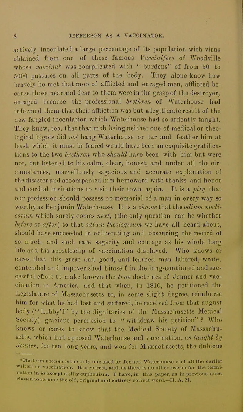 actively inoculated a large percentage of its population with virus obtained from one of those famous Vaccinifers of Woodville whose vaccina* was complicated with  burdens of from 50 to 5000 pustules on all parts of the body. They alone know how bravely he met that mob of afflicted and enraged men, afflicted be- cause those near and dear to them were in the grasp of the destroyer, enraged because the professional brethren of Waterhouse had informed them that their affliction was but alcgitimate result of the new fangled inoculation which Waterhouse had so ardently taught. They knew, too, that that mob being neither one of medical or tlieo- logical bigots did ?2oHiang AVaterhouse or tar and feather him at least, which it must be feared would have been an exquisite gratifica- tions to the two hrethrcn who s/iOitM have been with him but were not, but listened to his calm, clear, honest, and under all the cir cumstances, marvellously sagacious aud accurate explanation of the disaster and accompanied him homeward with thanks and honor and cordial invitations to visit their town again. It is a pity that our profession should possess no memorial of a man in every way so worthy as Benjamin Waterhouse. It is a shame that the odium medi- corum which surely comes next, (the only question can be whether before or after) to that odium theologicum we have all heard about, should have succeeded in obliterating and obscuring the record of so much, and such rare sagacity and courage as his whole long life and his apostleship of vaccination displayed. Who knows or cares that this great aud good, and learned man labored, wrote, contended and impoverished himself in tlie long-contiuued and suc- cessful effort to make known the true doctrines of Jenner and vac- cination in America, and that when, in 1810, he petitioned the Legislature of Massachusetts to, in fome slight degree, reimburse him for what he had lost and suffered, he received from that august body ( Lobby'd'by the dignitaries of the Massachusetts Meaical Society) gracious permission to withdraw liis petition? Who knows or cares to know that the Medical Society of Massachu- setts, which had opposed Waterhouse and vaccination, as taught by Jenner, for ten long years, and won for Massachusetts, the dubious *Tlie terra vaccina Is the only one used by Jenner, Waterhouse and aU the earlier writers on vaccination. It Is correct, and, as there is no other reason for the termi- nation In ia except a silly eupheulsni. I have, in this paper, as in previous ones, chosen to resume the old, original and entirely correct word.—H. A. 3M.