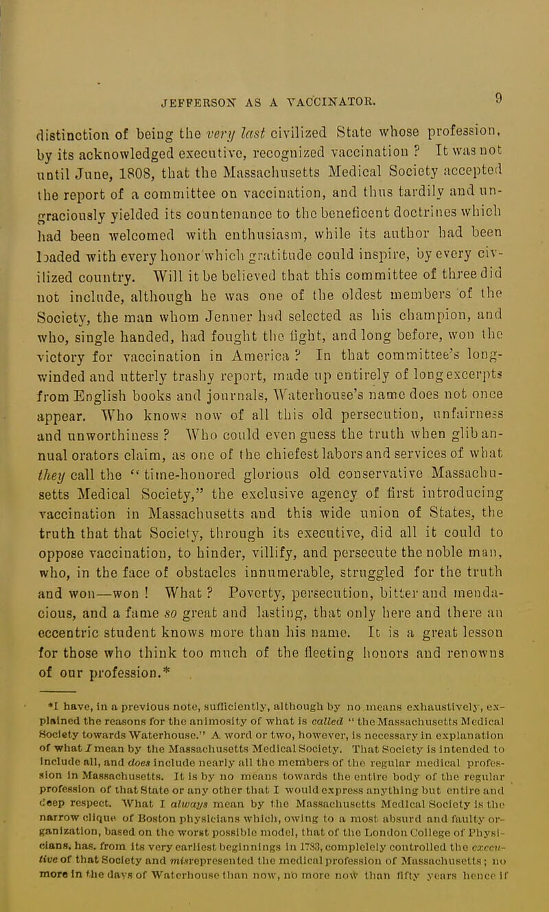 distinction of being the very last civilized State whose profession, by its acknowledged executive, recognized vaccination ? It was not until June, 1808, that the Massachusetts Medical Society accepted the report of a committee on vaccination, and tluis tardily and un- graciously yielded its countenance to the beneficent doctrines which had been welcomed with enthusiasm, while its author had been baded with every honor which gratitude could inspire, ijy every civ- ilized country. Will it be believed that this committee of three did not include, although he was one of the oldest members of the Society, the man whom Jenner hnd selected as his champion, and who, single handed, had fought the tight, and long before, won the victory for vaccination in America ? In that committee's long- winded and utterly trashy report, made up entirely of long excerpts from English books and journals, Waterhonse's name does not once appear. Who knows now of all this old persecution, unfairness and unworthiuess ? Who could even guess the truth when glib an- nual orators claim, as one of the chiefest labors and services of what call the  time-honored glorious old conservative Massachu- setts Medical Society, the exclusive agency of first introducing vaccination in Massachusetts and this wide union of States, the truth that that Society, through its executive, did all it could to oppose vaccination, to hinder, villify, and persecute the noble man, who, in the face of obstacles innumerable, struggled for the truth and won—won ! What ? Poverty, persecution, bitter and menda- cious, and a fame so great and lasting, that only here and there an eccentric student knows more than his name. It is a great lesson for those who think too much of the fleeting honors and renowns of our profession.* *I have, in a previous note, sufficiently, although by no nieiins exhaustivelj-, ex- plained the reasons for tlie animosity of what is called  the Massachusetts Medical Society towards Waterhouse. A word or two, however, is necessary in explanation of what /mean by the Massachusetts Medical Society. That Society is intended to Include all, and does Include nearly all the members of the regular jnedical profes- sion In Massachusetts. It is by no means towards the entire body of the regular profession of that State or any other tliat I would express anything but entire and deep respect. What I always mean by tlic Massachusetts Medical Society is the narrow clique of Boston physicians which, owing to a most absurd and faulty or- ganization, based on the worst possible model, that of the London College of Physi- cianfl, has. from its very earliest beginnings in 178.1, complelcly controlled the execu- tive ot that Society and misrepresented tlic medical profession of Mussuchusctts; no more In the days of Waterhouse than now, no more now tlinn fifty years hence if