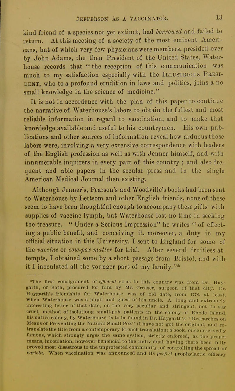 kind friend of a species not yet extinct, had lorrowed and failed to return. At this meeting of a society of the most eminent Ameri- cans, but of which very few physicians were members, presided over by John Adams, the then President of the United States, Water- house records that the reception of this communication was much to niy satisfaction especially with the Illustrious Presi- dent, who to a profound erudition in laws and politics, joins a no small knowledge in the science of medicine. It is not in accordence Avith the plan of this paper to continue the narrative of Waterhouse's labors to obtain the fullest and most reliable information in regard to vaccination, and to make that knowledge available and useful to his countrymen. His own pub- lications and other sources of information reveal how arduous those labors were, involving a very extensive correspondence with leaders of the English profession as well as with Jenner himself, and with innumerable inquirers in every part of this country ; and also fre- quent and able papers in the secular press and in the single American Medical Journal then existing. Although Jenner's, Pearson's and Woodville's books had been sent to Waterhouse by Lettsom and other English friends, none of these seem to have been thoughtful enough to accompany these gifts with supplies of vaccine lymph, but Waterhouse lost no time in seeking the treasure.  Under a Serious Impression he writes  of effect- ing a public benefit, and conceiving it, moreover, a duty in my oflBcial situation in this University, T sent to England for some of ilciQ vaccine ov cow-pox matter tov tv'VixX. After several fruitless at- tempts, I obtained some by a short passage from Bristol, and with it I inoculated all the younger part of my family.* *The first consignment of efficient virus to this country was from Dr. Hay- garth, of Bath, procured for him by Mr. Creaser, surgeon nf tliat city. Dr. Haygarth's friendship for Waterhouse was of old date, from 1778. at least. When Waterhouse was a pupil and guest of his uncle. A long and extremely Interesting letter of that date, on the very peculiar and stringent, not to say cruel, method of isolationg small-pox patients In the colony of Rhode Island, his native colony, by WaterhouBC, is to be found in Dr. Haygarth's Researches on Means of Preventing the Natural Small Pox (I have not got tlie original, and re- translate the title from a contemporary French translation) a book, once deservedly famous, which strongly urges the same system, strictly enforced, as the proper means, Inoculation, however beneficial to the individual having there been fully proved most disastrous to the unprotected community, of controlling the spread of variola. When vaccination Was announced and its perfect prophylactic offlcacy