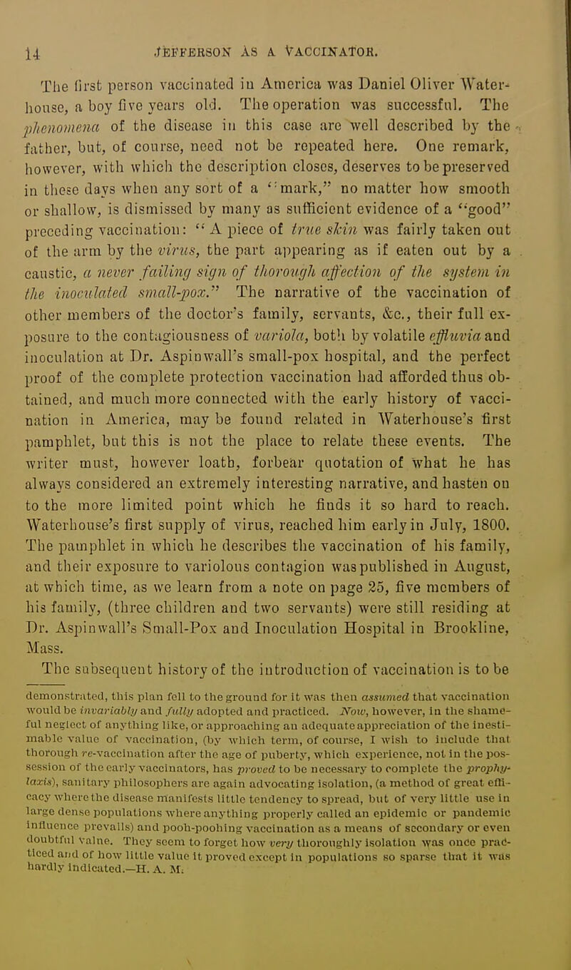 The first person vaccinated iu America was Daniel Oliver AVater- lionse, a boy five years old. The operation was successful. The 2)henomena of the disease in this case are well described by the father, but, of course, need not be repeated here. One remark, however, with which the description closes, deserves to be preserved in these days when any sort of a 'mark, no matter how smooth or shallow, is dismissed by many as sufficient evidence of a *'good preceding vaccination:  A piece of true slcin was fairly taken out of the arm by tlie virus, the part appearing as if eaten out by a caustic, a never failing sign of thorough affection of the system in the inoculated small-jjox. The narrative of the vaccination of other members of the doctor's family, servants, &c., their full ex- posure to the contagiousness of variola, both by volatile effluviaand inoculation at Dr. Aspinwall's small-pox hospital, and the perfect proof of the complete protection vaccination had afforded thus ob- tained, and much more connected with the early history of vacci- nation in America, may be found related in Waterhouse's first pamphlet, but this is not the place to relate these events. The writer must, however loath, forbear quotation of what he has always considered an extremely interesting narrative, and hasten on to the more limited point which he finds it so hard to reach. Waterhouse's first supply of virus, reached him early in July, 1800. The pamphlet in which he describes the vaccination of his family, and their exposure to variolous contagion was published in August, at which time, as we learn from a note on page 25, five members of his family, (three children and two servants) were still residing at Dr. Aspinwall's Small-Pox and Inoculation Hospital in Brookline, Mass. The subsequent history of the introduction of vaccination is to be demonstnited, this plan foU to the ground for it was tlieu assumed that vaccination would be invariably and fuUi/ adopted and practiced. iVoit', however, Iti the shatuo- ful neglect of anything like, or approaching an adequate appreciation of tlie Inesti- mable value of vaccination, (by M'hich term, of course, I wish to Include that thorough re-vaccination after the age of puberty, which experience, not In the pos- session of the early vaccinators, has proved to be necessary to complete (he prophy- laxix), sanitary philosophers are again advocating isolation, (a method of great effi- cacy where the disease manifests little tendency to spread, but of very little use in large dense populations where anything properly called an epidemic or pandemic InJluence prevails) and pooh-poohing vaccination as a means of secondary or even doubtful valne. They seem to forget how very thoroughly isolation was once prac- ticed and of how little value It proved except in populations so sparse that it was hardly indicated.—H. A. M;