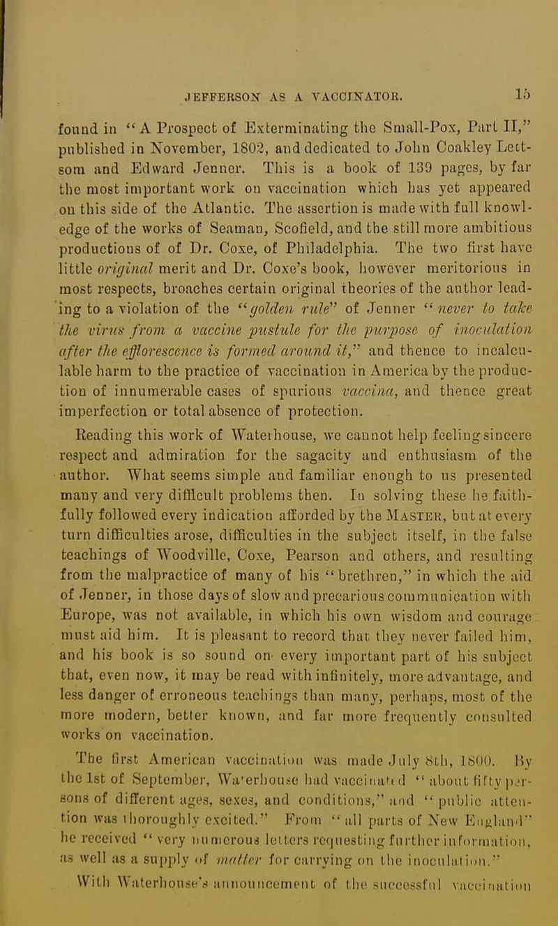 found in  A Prospect of Exterminating the Small-Pox, Part II, published in November, 1802, and dedicated to John Coakley Lctt- som and Edward Jenncr. This is a book of 139 pages, by far the most important work on vaccination which has yet appeared on this side of the Atlantic. The assertion is marie with full knowl- edge of the works of Seaman, Scofield, and the still more ambitious productions of of Dr. Coxe, of Philadelphia. The two first have little orkjinal merit and Dr. Coxe's book, however meritorious in most respects, broaches certain original theories of the author lead- ing to a violation of the ^'golden rule of Jenner never to take the virus' from a vaccine pustule for the purpose of inoculation after the efflorescence is formed aroiDid it, and thence to incalcu- lable harm to the practice of vaccination in America by the produc- tion of innumerable cases of spurious vaccina, and thence great imperfection or total absence of protection. Reading this work of Wateihouse, we cannot help feeling sincere respect and admiration for the sagacity and enthusiasm of the •author. What seems simple and familiar enough to us presented many and very difficult problems then. lu solving these he faith- fully followed every indication afforded by the Master, but at every turn difficulties arose, difficulties in the subject itself, in the false teachings of Woodville, Coxe, Pearson and others, and resulting from the malpractice of many of his brethren, in which the aid of Jenner, in those days of slow and precarious communication with Europe, was not available, in which his own wisdom and courage must aid him. It is pleasant to record that they never failed him, and his book is so sound on- every important part of his subject that, even now, it may be read with infinitely, more advantage, and less danger of erroneous teachings than many, perhaps, most of the more modern, better known, and far more frequently consulted works on vaccination. The first American vaccinaliod was made July 8th, 1800. Ky the 1st of September, Wa'erhouec had vacciiuifi d  about fifty p.'r- son 8 of different ages, sexes, and conditions, and public atten- tion was thoroughly excited. Fvom all parts of New Enjihuvl he received very numerous loiters requesting further infonnatioii, !is well as a supply of nn/f/rr for carrying on the inocuhition. With Waterlionse'.s HMiiouiicomcnt of the .successful vacc;irmtimi