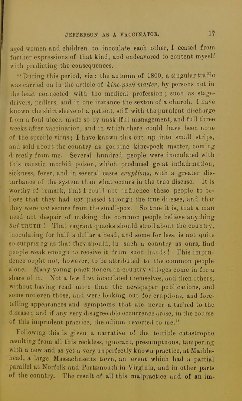 aged women and children to inoculate each other, I cease l from furl her expressions of that kind, and endeavored to content myself with predicting the consequences. ♦'During this period, viz : the autumn of 1800, a singular traffic was carried on in the article of kine-pock matter, by persons not in the least connected witli the medical profession ; such as stage- drivers, pedlers, and in one instance the sexton of a church. I have known the shirt sleeve of a pdiioiil, stiff with the purulent discharge from a foul ulcer, made so by unskilful management, and full three weeks after vaccination, and in which there could have been none of the specific virus; I have known this out up into small strips, and sold about the country as genuine kine-pock matter, comitig directly from me. Several hundred people were inoculated with this caustic morbid poison, which produced gri at inflammation, sickness, fever, and in several cases oruptions, with a greater dis- turbance of the system than what occurs in the true disease. It is worthy of remark, that I coul 1 not influence these people to be- lieve that they had not p.issed through the true di ease, and that they were not secure from the small-pox. So true it is, that a man need not despair of making the common people believe anything but TRUTH ! That vagrant quacks should stroll about the country, inoculating for half a dollar a head, and some fur less, is not quite so surprising as that tfliey should, in such a country as ours, find people weak enoug i to receive it from such h iiids ! This impru- dence ought no% however, to be attributed to the common people alone. Many young practitioners in country vill iges come in for a share of it. Not a few first, inoculaied themselves, and then others, without having read more than the newspaper publications, and some not even those, and were looking out for eruption^, and fore- telling appearances and symptoms that are never attached to the disease ; and if any very d.sagreeable occurrence arose, in the course of this imprudent practice, the odium reverted to me. Following this is given a narrative of the terrible catastrophe resulting from all this reckless, ignorant, presumptuous, tampering with a new and as yet a very unperfecily known practice, at Marble- head, a large Massachusetts town, an event which had a partial parallel at Norfolk and Portsmouth in Virginia, and in other parts of the country. The result of all this malpractice and of an im-