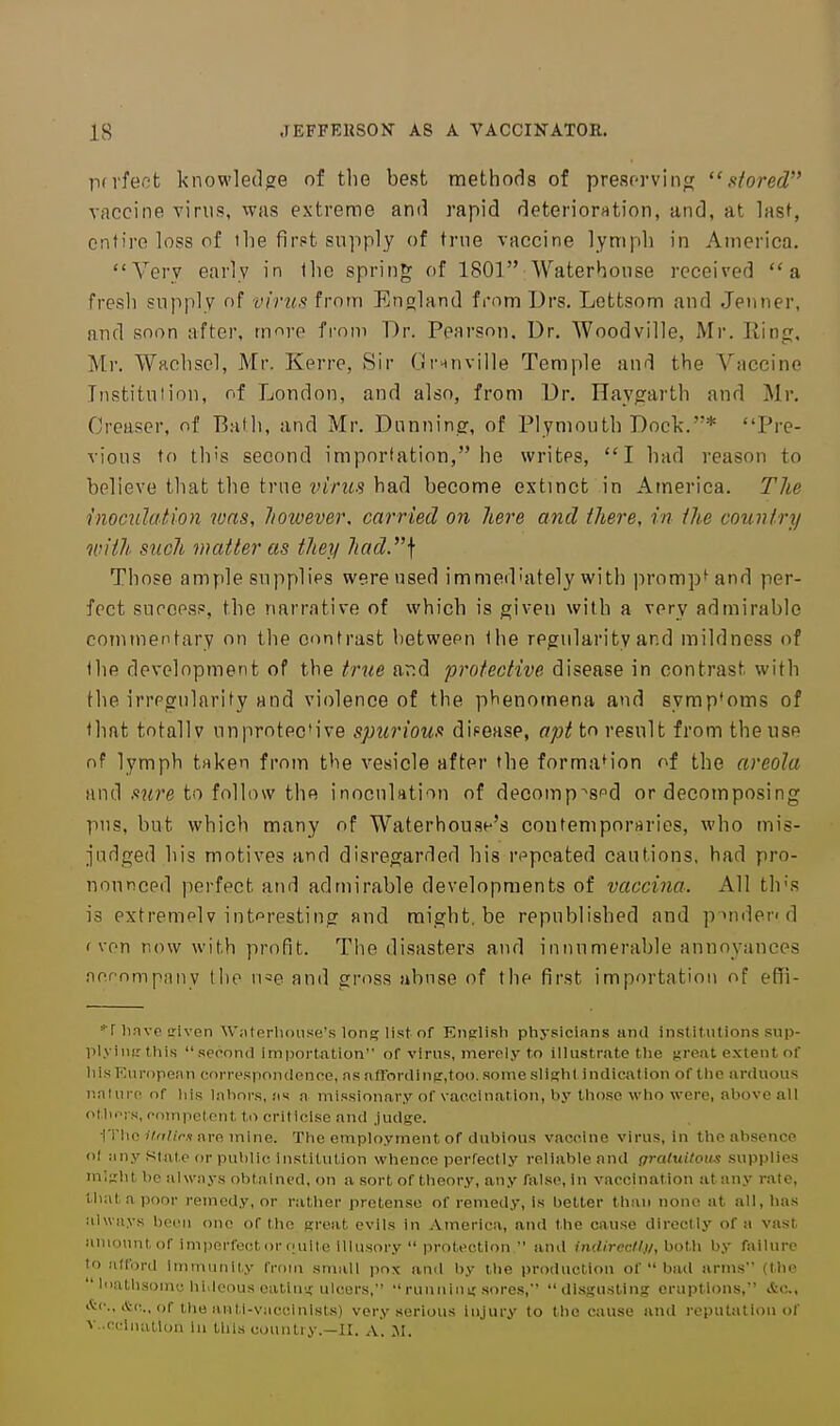 pd'fect knowledge of tlie best methods of presorvintr stored vaccine virus, was extreme and rapid deterioration, and, at lasf, entire loss of the first supply of trne vaccine lymph in America. Very early in Ihc spring of 1801 Waterhonse received a fresh supply of virus from England from T)rs. Lettsom and .Tenner, and soon after, m<ire fi-om Dr. Pearson. Dr. Woodville, Mr. Ring, Mr. Wrtchsel, Mr. Kerre, Sir Grnnville Temple and the Vaccine Institution, of London, and also, from Dr. Haygarth and Mr, Creascr, of Bath, and Mr. Dunning, of Plymouth Dock.* Pre- vious to this second importation, he writes, I had reason to believe that the true virus had become extinct in America. The rnoculation was, Jioivever. carried on here and there, in the country with such matter as they had.\ Those ample supplies were used immediately with prompt and per- fect surops?, the narrative of which is given with a very admirable commentary on the contrast between the regularity and mildness of the development of the tr^le ar:d protective disease in contrast with the irregularity and violence of the phenomena and symp'oms of that totally unprotective spurious dipease, apt to result from the use of lymph taken from the vesicle after the formation of the areola and .<!?<re to follow the inoculation of decomp^spd or decomposing pus, but which many of Waterhousf's contemporuries, who mis- judged his motives and disregarded his repeated cautions, had pro- nounced perfect and admirable developments of vaccina. All th's is extremelv interesting and raight.be republished and pindend ( von now with profit. The disasters and innumerable annoyances nernmpiiny tiie u«e and gross abuse of the first importation of effi- ■r linve uriven \V;iterlu>iise's long Ust of English physicians anil institutions sup- plying this second importation of virus, inerely to illustrate the ficreat extent of liisKnropean correspondence, as afrordinp,too. some slipihl indication of the arduous nnUire of his lahors, as a missionary of vaccination, hy tliosc who were, above all oMnTs, comiictcnt to criticise and .judse. ■rriio i7a/i>.'! arc mine. The employment of dubious vaccine virus, in the absence of any Stale or public institution whence perfectly reliable and graliiitom supplies mi:j;ht be always obtained, on a sort of theory, any false, in vaccination atany rate, that a poor remedy, or ratiier pretense of remedy, is better than none at all, has iilways been one of the gi'eat evils in America, and the cause directly of a vast amountof imperfectorciuilc Illusory  protection  and imUrecll)/, ho\\\ by failure to afford immunity from small pox and by the production of  bad arms (the  liiatlisoniu hi.Icons ealiuy; ulcers,  runuiu i; sores, disgusting eruptions, Ac, itc, itc, of the aiiti-vacclnlsts) very serious injury to the cause anil reputation of v.-ccinatlon in this country.—II. A. M.