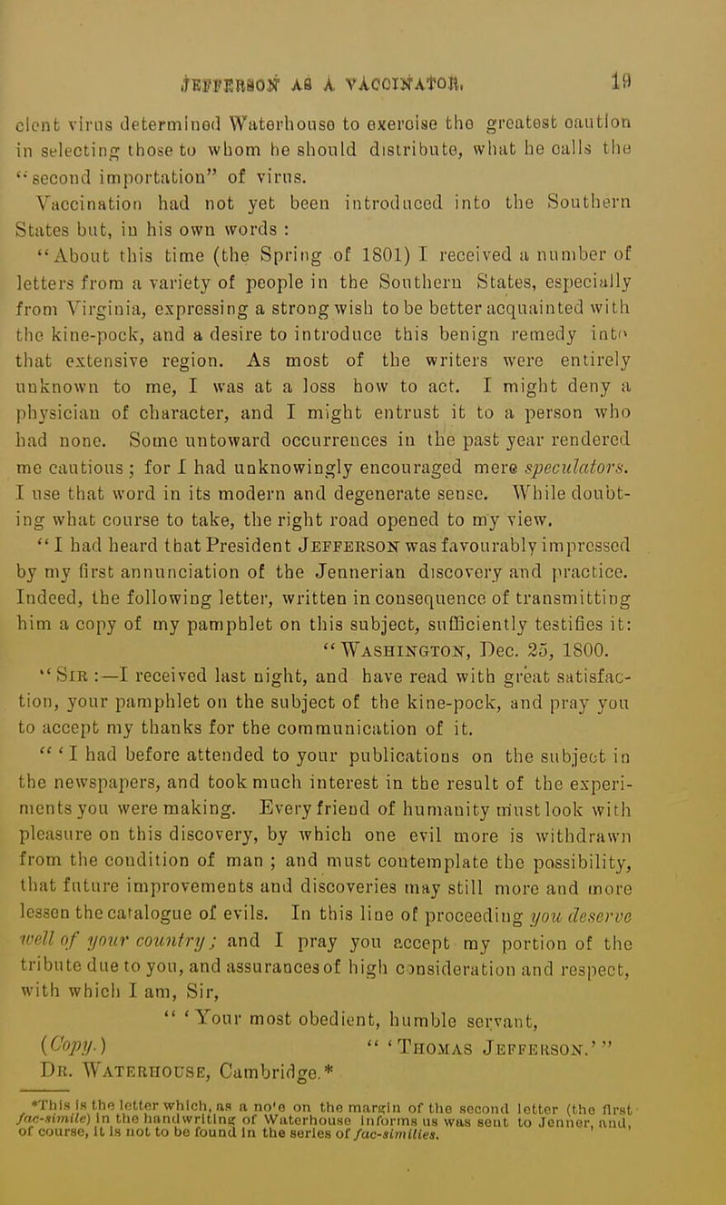 dent vims determined Waterhoiiso to exercise the g'roatest caution in selecting; those to whom he should distribute, what he calls the second importation of virus. Vaccination had not yet been introduced into the Southern States but, in his own words : About this time (the Spring of 1801) I received a number of letters from a variety of people in the Southern States, especially from Virginia, expressing a strong wish to be better acquainted with the kine-pock, and a desire to introduce this benign remedy into that extensive region. As most of the writers were entirely unknown to me, I was at a loss how to act. I might deny a physician of character, and I might entrust it to a person who had none. Some untoward occurrences in the past year rendered me cautious ; for I had unknowingly encouraged mere speculators. I use that word, in its modern and degenerate sense. While doubt- ing what course to take, the right road opened to my view. I had heard that President Jefferson was favourably impressed by my first annunciation of the Jennerian discovery and practice. Indeed, the following letter, written inconsequence of transmitting him a copy of my pamphlet on this subject, sufficiently testifies it: Washington, Dec. 25, 1800. *' Sir :—I received last night, and have read with great satisfac- tion, your pamphlet on the subject of the kine-pock, and pray you to accept my thanks for the communication of it. 'I had before attended to your publications on the subject in the newspapers, and took much interest in the result of the experi- ments you were making. Every friend of humanity must look with pleasure on this discovery, by which one evil more is withdrawn from the condition of man ; and must contemplate the possibility, that future improvements and discoveries may still more and more lessen the catalogue of evils. In this line of proceeding you deserve well of your country; and I pray you accept my portion of the tribute due to you, and assurancesof high consideration and respect, with which I am, Sir, 'Your most obedient, humble servant, {Oopy.) ' Thomas Jeffekson.' Dr. Waterhouse, Cambridge.* *Thls Is the letter which, aa a no'e on the mare;in of the second letter (the first fac-Himile) in the hanUwrltlne; of Waterhouse informs us was sent to Jenner, anil, of cQur.se, 11 Is not to be found In the series oC fac-simUies.