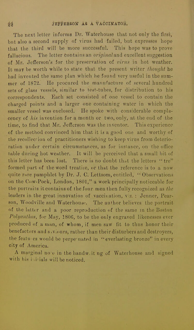 jEFPERsoir is A. VAOomrAToii. The next letter informs Dr. Waterhouse tliat not onl}' the first, but also a second supply of virus had failed, but expresses hope that the third will be more successful. This hope was to prove fallacious. The letter contains an originnlani excellent suggestion of Mr. Jefferson's for the preservation of virus in hot weather. It may be worth while to state that the present writer ilmirjht he had invented the same plan which lie found very useful in the sum- mer of 1872. He procured the manufacture of several hundred sets of glass vessels, similar to test-tubes, for distribution to his correspondents. Each set consisted of one vessel to contain the charged points and a larger one containing water in which the smaller vessel was enclosed. He spoke with considerable compla- cency of Ms invention for a month or two, only, at the end of the time, to find that Mr. Jefferson was the inventor. This experience of the method convinced him that it is a good one and worthy of the recoUeciion of practitioners wishing to keep virus from deterio- ration under certain circumstances, as for instance, on (he office table during hot weather. It will be perceived that a small bit of tiiis letter has been lost. There is no doubt that the letters  tre formed part of the word treatise, or that the reference is to a now quite rme pamphlet by Dr. J. C. Lettsom, entitled,  Observations (jn the Cow-Pock, London, 1801, a work principally noticeable for the portraits it contains of the four men then fully recognized as the leaders in the great innovation of vaccination, viz. : Jenner, Pear- son, Woodville and Waterhousr. The author believes the portrait of t\\Q lattt r and a poor reproduction of the same in the Boston Polyanihos, for May, 1806, to be the only engraved likenesses ever produced of a man, of whom, if men saw fit to thus honor their benefactors and s.viours, ratiier than their disturbers and destroyers, the featu es would be perpe'uated in everlasting bronze'' in every city of America. A marginal no c in the hand w, it ng of Waterhouse and signed with his i .iiials will be noticed.