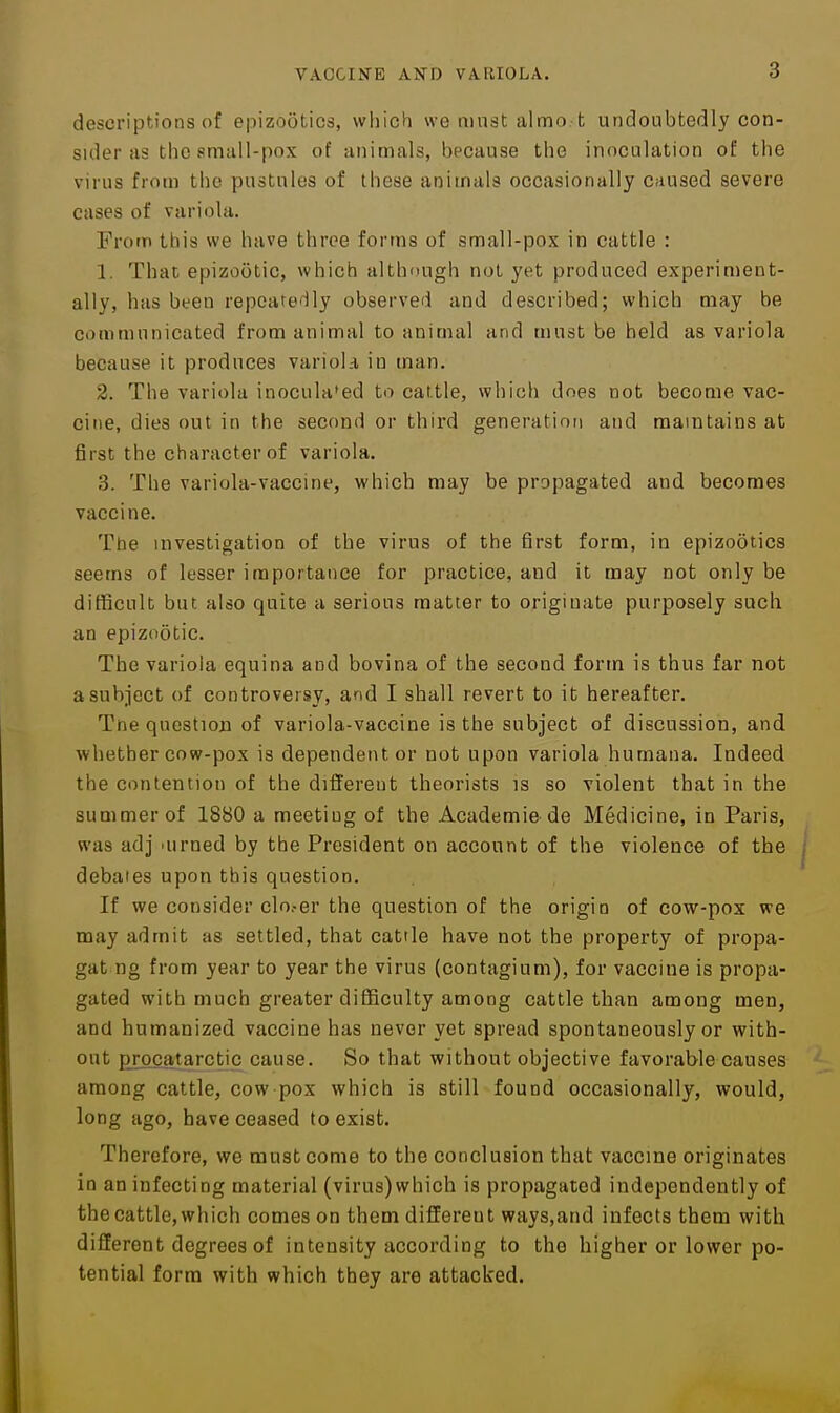 descriptions of epizootics, wiiich we must almo. t undoubtedly con- sider as the sm;ilI-pox of animals, because tbe inoculation of the virus from tlio pustules of these animals occasionally Cfiused severe cases of variola. From this we have three forms of small-pox in cattle : 1. That epizootic, which although not yet produced experiment- ally, has been repeatedly observed and described; which may be communicated from animal to animal and must be held as variola because it produces varioL-i in man. 2. The variola inoculated to cattle, which does not become vac- cine, dies out in the second or third generation and maintains at first the character of variola. 3. The variola-vaccine, which may be propagated and becomes vaccine. The investigation of the virus of the first form, in epizootics seems of lesser importance for practice, and it may not only be difficult but also quite a serious matter to originate purposely such an epizootic. The variola equina and bovina of the second form is thus far not a subject of controversy, and I shall revert to it hereafter. Tne question of variola-vaccine is the subject of discussion, and whether cow-pox is dependent or not upon variola humana. Indeed the contention of the different theorists is so violent that in the summer of 1880 a meeting of the Academie de Medicine, in Paris, was adj 'urned by the President on account of the violence of the debates upon this question. If we consider clo.-er the question of the origin of cow-pox we may admit as settled, that cattle have not the property of propa- gat ng from year to year the virus (contagium), for vaccine is propa- gated with much greater difficulty among cattle than among men, and humanized vaccine has never yet spread spontaneously or with- out prgcatarctic cause. So that without objective favorable causes among cattle, cow-pox which is still found occasionally, would, long ago, have ceased to exist. Therefore, we must come to the conclusion that vaccine originates in an infecting material (virus)which is propagated independently of the cattle, which comes on them different ways,and infects them with different degrees of intensity according to the higher or lower po- tential form with which they are attacked.