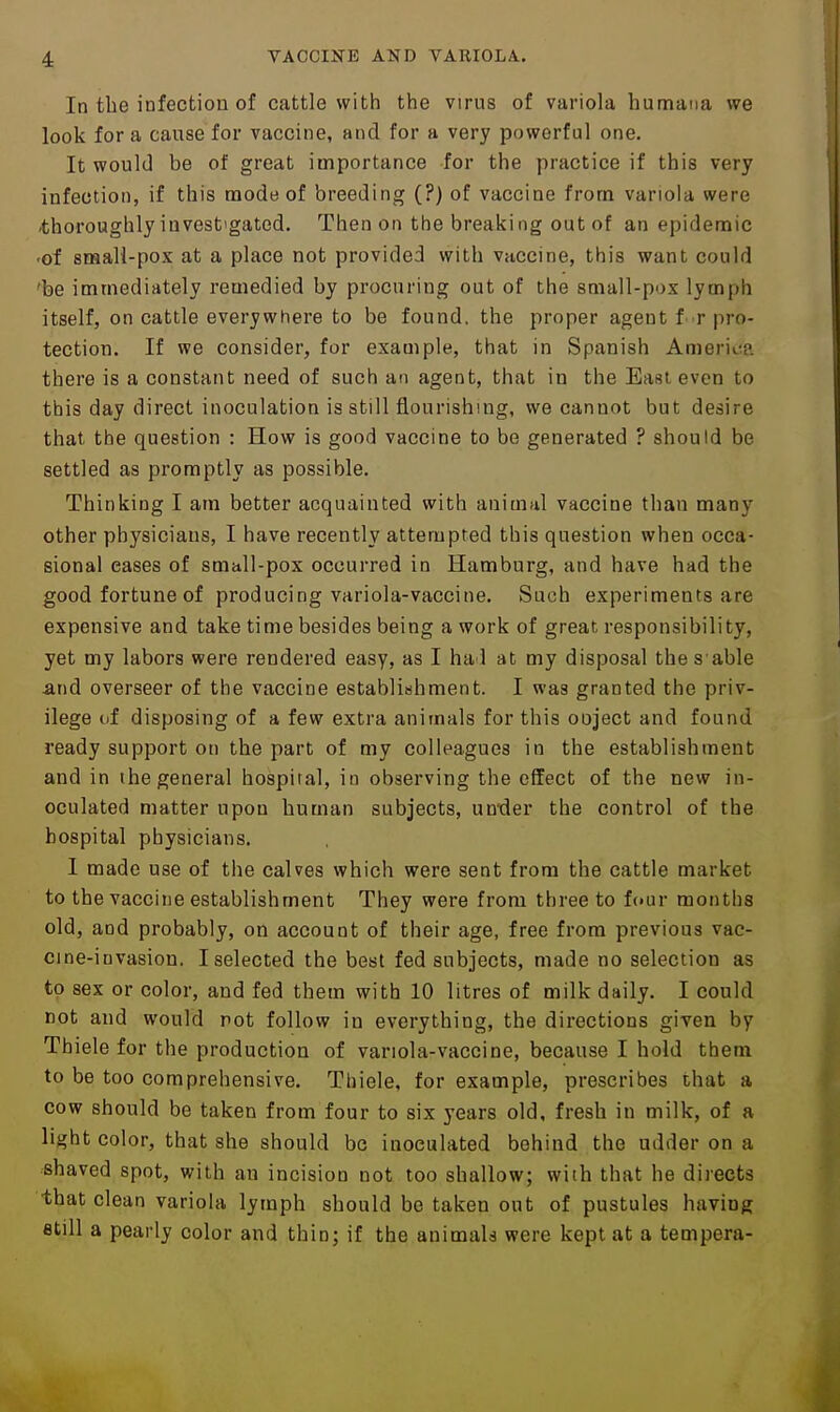 In the infection of cattle with the virus of variola humaiia we look for a cause for vaccine, and for a very powerful one. It would be of great importance for the practice if this very infection, if this naode of breeding (?) of vaccine from variola were 'thoroughly investigated. Then on the breaking out of an epidemic -of small-pox at a place not provided with vaccine, this want could 'be immediately remedied by procuring out of the small-pox lymph itself, on cattle everywhere to be found, the proper agent f r pro- tection. If we consider, for example, that in Spanish America there is a constant need of such an agent, that in the East even to this day direct inoculation is still flourishing, we cannot but desire that the question : How is good vaccine to be generated ? should be settled as promptly as possible. Thinking I am better acquainted with animal vaccine than many other physicians, I have recently attempted this question when occa- sional eases of small-pox occurred in Hamburg, and have had the good fortune of producing variola-vaccine. Such experiments are expensive and take time besides being a work of great responsibility, yet my labors were rendered easy, as I had at my disposal the s able and overseer of the vaccine establishment. I was granted the priv- ilege of disposing of a few extra animals for this ooject and found ready support on the part of my colleagues in the establishment and in the general hospital, in observing the effect of the new in- oculated matter upon human subjects, unxler the control of the hospital physicians. I made use of the calves which were sent from the cattle market to the vaccine establishment They were from three to f(»ur months old, and probably, on account of their age, free from previous vac- cine-invasion. I selected the best fed subjects, made no selection as to sex or color, and fed them with 10 litres of milk daily. I could not and would not follow in everything, the directions given by Thiele for the production of variola-vaccine, because I hold them to be too comprehensive. Thiele, for example, prescribes that a cow should be taken from four to six years old, fresh in milk, of a light color, that she should be inoculated behind the udder on a shaved spot, with an incision not too shallow; with that he directs that clean variola lymph should be taken out of pustules having fltill a pearly color and thin; if the animala were kept at a tempera-
