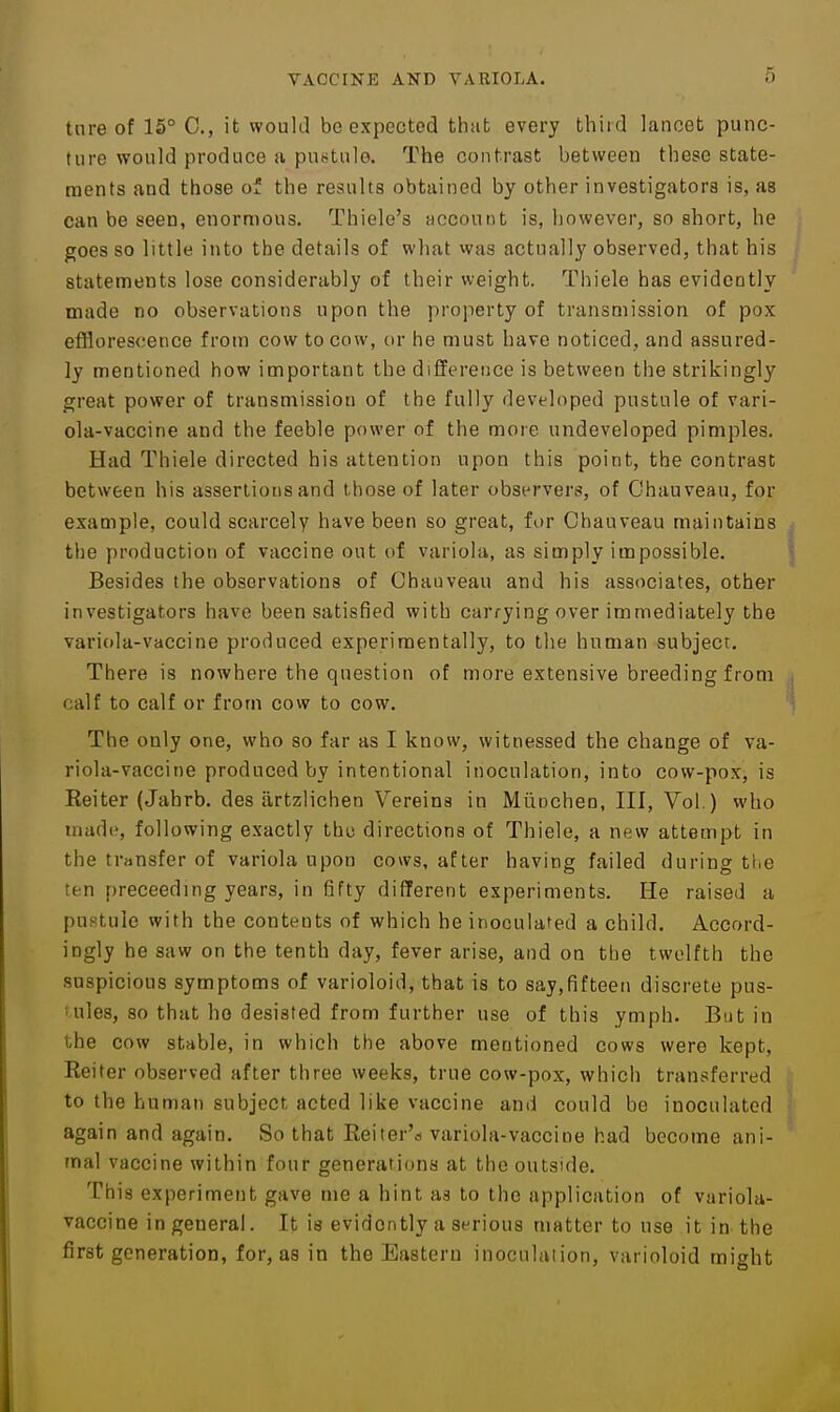 tnre of 16° C, it would be expected that evei-y third lancet punc- ture would produce a pustule. The contrast between these state- ments and those of the results obtained by other investigators is, as can be seen, enormous. Thiele's Hccount is, however, so short, he goes so little into the details of what was actually observed, that his statements lose considerably of their weight. Thiele has evidently made no observations upon the property of transmission of pox efflorescence from cow to cow, or he must have noticed, and assured- ly mentioned how important the difference is between the strikingly great power of transmission of the fully developed pustule of vari- ola-vaccine and the feeble power of the more undeveloped pimples. Had Thiele directed his attention upon this point, the contrast between his assertions and those of later observers, of Ohauveau, for example, could scarcely have been so great, for Ohauveau maintains the production of vaccine out of variola, as simply impossible. Besides the observations of Ohauveau and his associates, other investigators have been satisfied with carrying over immediately the variola-vaccine produced experimentally, to the human subject. There is nowhere the question of more extensive breeding from calf to calf or from cow to cow. The only one, who so far as I know, witnessed the change of va- riola-vaccine produced by intentional inoculation, into cow-pox, is Reiter (Jahrb. des iirtzlichen Vereins in MiiDcheo, III, Vol.) who made, following exactly the directions of Thiele, a new attempt in the transfer of variola upon cows, after having failed during tl.e ten preceeding years, in fifty different experiments. He raised a puHtuIe with the contents of which he inoculated a child. Accord- ingly he saw on the tenth day, fever arise, and on the twelfth the suspicious symptoms of varioloid, that is to say,fifteen discrete pus- uiles, so that ho desisted from further use of this ymph. But in the cow stable, in which the above mentioned cows were kept, Reiter observed after three weeks, true cow-pox, whicli transferred to the human subject acted like vaccine and could be inoculated again and again. So that Reiter'a variola-vaccine had become ani- mal vaccine within four generations at the outside. This experiment gave me a hint us to the application of variola- vaccine in general. It is evidently a serious matter to use it in the first generation, for, as in the Eastern inoculation, varioloid might