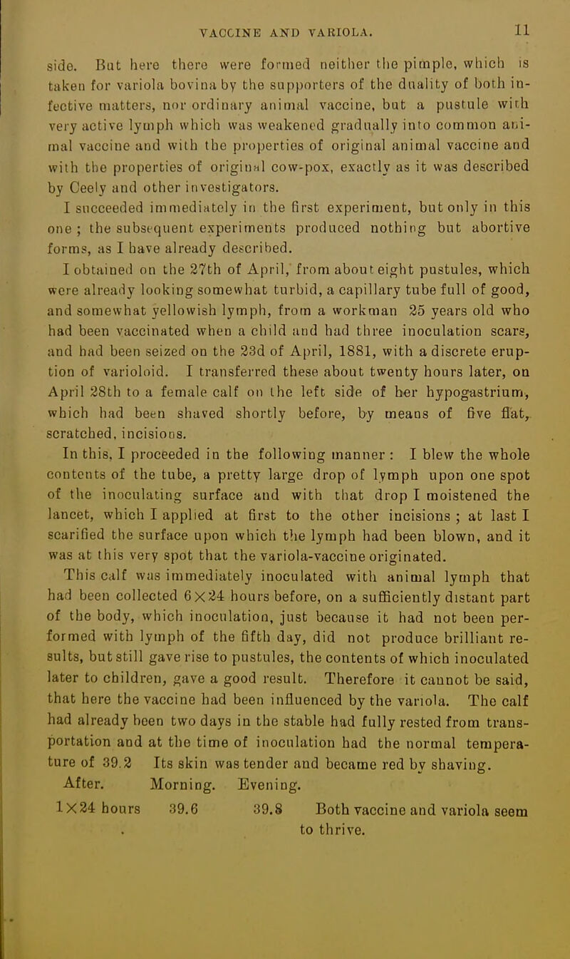 side. But here there were formed neither the pimple, which is taken for variola bovina by the supporters of the duality of both in- fective matters, nor ordinary animal vaccine, but a pustule with very active lymph which was weakened gradually into common ani- mal vaccine and with the properties of original animal vaccine and with the properties of original cow-pox, exactly as it was described by Ceely and other investigators. I succeeded immediately in the first experiment, but only in this one ; the subsequent experiments produced nothing but abortive forms, as I have already described. I obtained on the 27th of April,' from about eight pustules, which were already looking somewhat turbid, a capillary tube full of good, and somewhat yellowish lymph, from a workman 25 years old who had been vaccinated when a child and had three inoculation scars, and had been seized on the 23d of April, 1881, with a discrete erup- tion of varioloid. I transferred these about twenty hours later, on April 28th to a female calf on the left side of ber hypog-astrium, which had been shaved shortly before, by means of five flat,, scratched, incisions. In this, I proceeded in the following manner : I blew the whole contents of the tube, a pretty large drop of lymph upon one spot of the inoculating surface and with that drop I moistened the lancet, which I applied at first to the other incisions ; at last I scarified the surface upon which the lymph had been blown, and it was at this very spot that the variola-vaccine originated. This calf was immediately inoculated with animal lymph that had been collected 6x24 hours before, on a sufliciently distant part of the body, which inoculation, just because it had not been per- formed with lymph of the fifth day, did not produce brilliant re- sults, but still gave rise to pustules, the contents of which inoculated later to children, gave a good result. Therefore it cannot be said, that here the vaccine had been influenced by the variola. The calf had already been two days in the stable had fully rested from trans- portation and at the time of inoculation had the normal tempera- ture of 39.2 Its skin was tender and became red by shaving. After. Morning. Evening. 1X24 hours 39.6 39.8 Both vaccine and variola seem to thrive.
