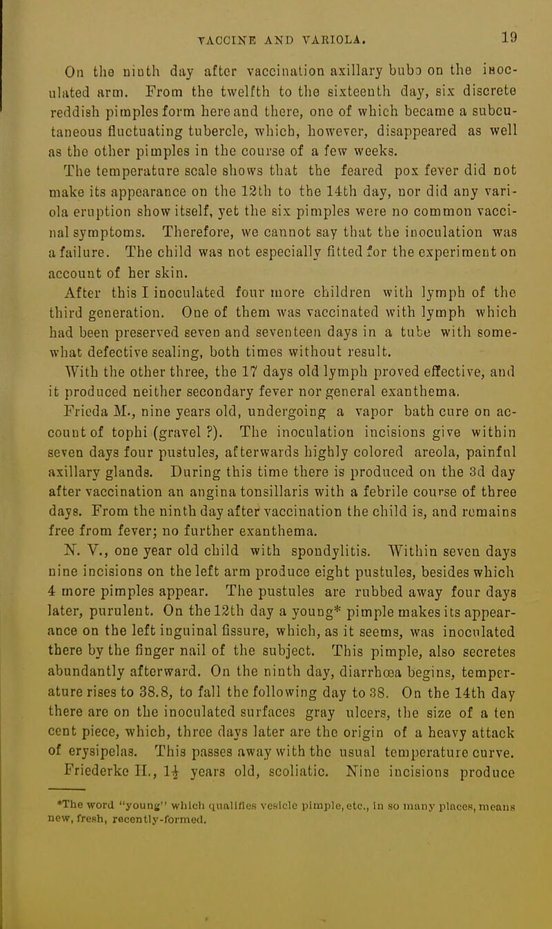On the ninth diiy after vaccination axillary bubD on the iHOC- iilated arm. From the twelfth to the sixteenth day, six discrete reddish pimples form here and there, one of which became a subcu- taneous fluctuating tubercle, which, however, disappeared as well as the other pimples in the course of a few weeks. The temperature scale shows that the feared pox fever did not make its appearance on the 12th to the 14th day, nor did any vari- ola eruption show itself, yet the six pimples were no common vacci- nal symptoms. Therefore, we cannot say that the inoculation was a failure. The child was not especially fitted for the experiment on account of her skin. After this I inoculated four more children with lymph of the third generation. One of them was vaccinated with lymph which had been preserved seven and seventeen days in a tube with some- what defective sealing, both times without result. With the other three, the 17 days old lymph proved effective, and it produced neither secondary fever nor general exanthema. Frieda M., nine years old, undergoing a vapor bath cure on ac- count of tophi (gravel ?). The inoculation incisions give within seven days four pustules, afterwards highly colored areola, painful axillary glands. During this time there is produced on the 3d day after vaccination an angina tonsillaris with a febrile course of three days. From the ninth day after vaccination the child is, and remains free from fever; no further exanthema. N. v., one year old child with spondylitis. Within seven days nine incisions on the left arm produce eight pustules, besides which 4 more pimples appear. The pustules are rubbed away four days later, purulent. On the 12th day a young* pimple makes its appear- ance on the left inguinal fissure, which, as it seems, was inoculated there by the finger nail of the subject. This pimple, also secretes abundantly afterward. On the ninth day, diarrhoea begins, temper- ature rises to 38.8, to fall the following day to 38. On the 14th day there are on the inoculated surfaces gray ulcers, the size of a ten cent piece, which, three days later are the origin of a heavy attack of erysipelas. This passes away with the usual temperature curve. Friederke II., 1^ years old, scoliatic. Nine incisions produce ♦The word young'' wiiicli quallfles vesicle pimple, etc., iu so many places, means new, fresh, recently-formecl.