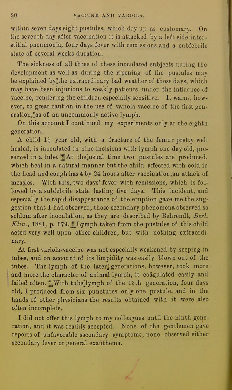 within seven days eight jDuatules, which dry up as customary. On the seventh day after vaccination it is attacked by a left side inter- stitial pneumonia, four days fever with remissions and a subfebrile state of several weeks duration. The sickness of all three of these inoculated subjects during the development as well as during the ripening of the pustules may be explained byjthe extraordinary bad weather of those days, which may have been injurious to weakly patients under the influence cf vaccine, rendering the children especially sensitive. It warns, how- ever, to great caution in the use of variola-vaccine of the first gen- eration,'as of an uncommonly active lymph. On this account I continued my experiments only at the eighth generation. A child year old, with a fracture of the femur pretty well healed, is inoculated in nine incisions with lymph one day old, pre- served in atube. ^At the^usual time two pustules are produced, which heal in a natural manner but the child affected with cold in the head and cough has 4 by 24 hours after vaccination,an attack of measles. With this, two days' fever with remissions, which is fol- lowed by a subfebrile state lasting five days. This incident, and especially the rapid disappearance of the eruption gave me the sug- gestion that I had observed, those secondary phenomena observed so seldom after inoculation, as they are described by Behrendt, Berl. Klin., 1881, p. 679. Lymph taken from the pustules of this child acted very well upon other children, but with nothing extraordi- Dary. At first variola-vaccine was not especially weakened by keeping in tubes, and on account of its limpidity was easily blown out of the tubes. The lymph of the laterj generations, however, took more and more the character of animal lymph, it coagulated easily and failed often. ^With tubelymph of the 13th generation, four days old, I produced from six punctures only one pustule, and in the hands of other physicians the results obtained with it were also often incomplete. I did not offer this lymph to my colleagues until the ninth gene- ration, and it was readily accepted. None of the gentlemen gave reports of unfavorable secondary symptoms; none observed either secondary fever or general exanthema.