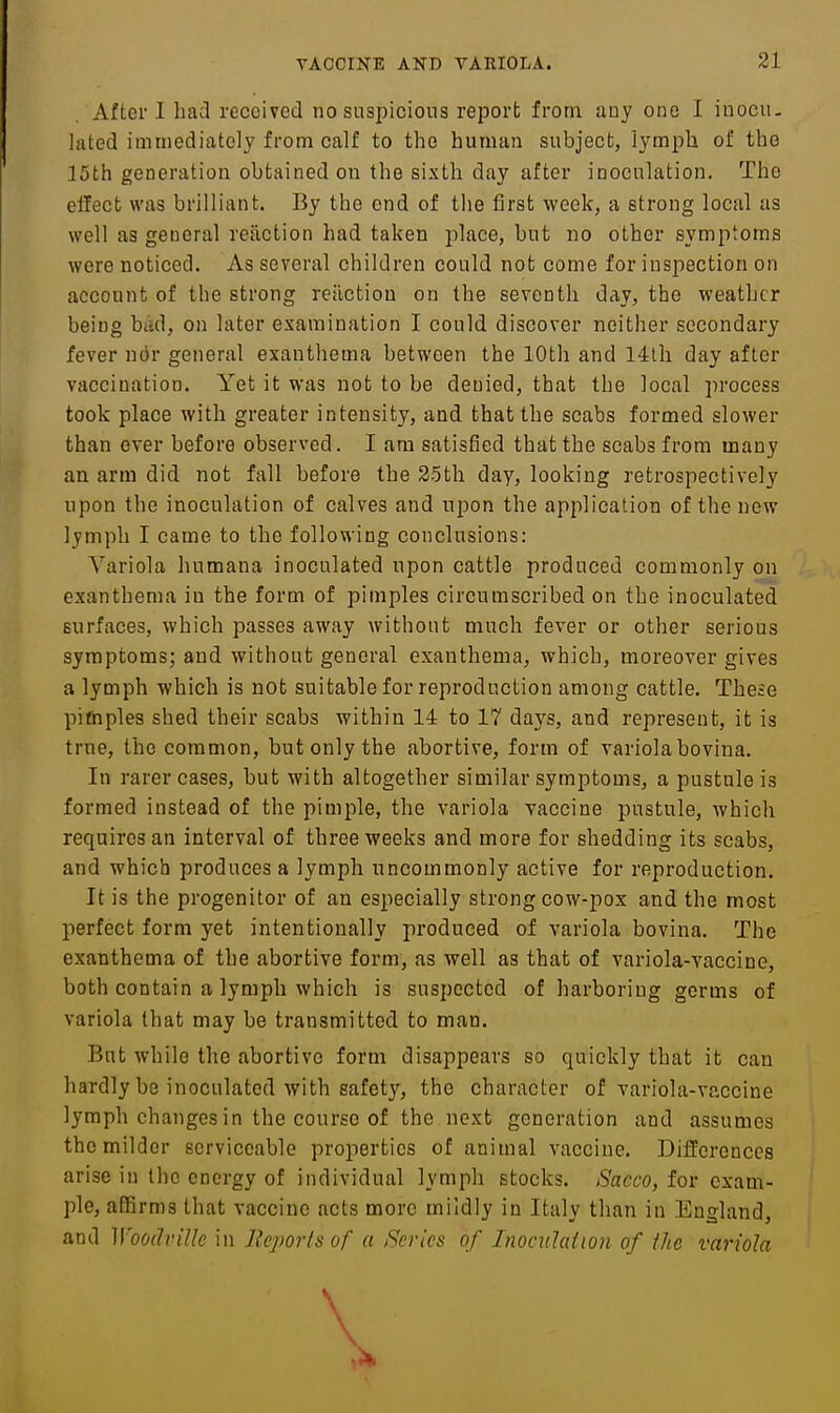 After I had received no suspicious report from iiuy one I inocu. lated immediately from calf to the human subject, lymph of the 15th generation obtained on the sixth day after inoculation. The effect was brilliant. By the end of the first week, a strong local as well as general reaction had taken place, but no other symptoms were noticed. As several children could not come for inspection on account of the strong reaction on the seventh day, the weather being bad, on later examination I could discover neither secondary fever ndr general exanthema between the 10th and 14lh day after vaccination. Yet it was not to be denied, that the local process took place with greater intensity, and that the scabs formed slower than ever before observed. I am satisfied that the scabs from many an arm did not fall before the 25th day, looking retrospectively upon the inoculation of calves and upon the application of the new lymph I came to the following conclusions: Variola humana inoculated upon cattle produced commonly on exanthema in the form of pimples circumscribed on the inoculated surfaces, which passes away without much fever or other serious symptoms; and without general exanthema, which, moreover gives a lymph which is not suitable for reproduction among cattle. These pifnples shed their scabs within 14 to 17 days, and represent, it is true, the common, but only the abortive, form of variola bovina. In rarer cases, but with altogether similar symptoms, a pustule is formed instead of the pimple, the variola vaccine pustule, which requires an interval of three weeks and more for shedding its scabs, and which produces a lymph uncommonly active for reproduction. It is the progenitor of an especially strong cow-pox and the most perfect form yet intentionally produced of variola bovina. The exanthema of the abortive form, as well as that of variola-vaccine, both contain a lymph which is suspected of harboring germs of variola that may be transmitted to man. But while the abortive form disappears so quickly that it can hardly be inoculated with safety, the character of variola-vaccine lymph changes in the course of the next generation and assumes the milder serviceable properties of animal vaccine. Differences arise in the energy of individual lymph stocks. Sacco, for exam- ple, affirms that vaccine acts more mildly in Italy than in England, and WooclviUe in Reports of a Series of Inociilaiwn of the variola