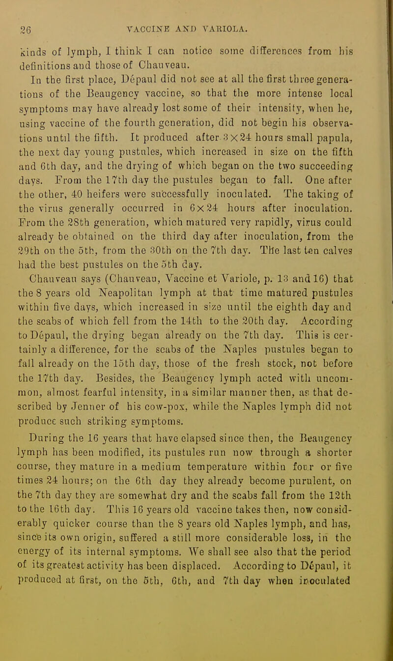 kinds of lymph, I think I can notice some di(Terences from his definitions and those of Chanveau. In the first place, Depaul did not see at all the first three genera- tions of the Beaugency vaccine, so that the more intense local symptoms may have already lost some of their intensity, when he, using vaccine of the fourth generation, did not begin his observa- tions until the fifth. It produced after 3x24 hours small papula, the next day young pustnles, which increased in size on the fifth and 6th day, and the drying of which began on the two succeeding days. From the 17th day the pustules began to fall. One after the other, 40 heifers were successfully inoculated. The taking of the virus generally occurred in 6x24 hours after inoculation. From the 2Sth generation, which matured very rapidly, virus could already be obtained on the third day after inoculation, from the 29th on the 5th, from the 30th on the 7th day. The last ten calves had the best pustules on the 3th day. Chauveau says (Chauveau, Vaccine et Variole, p. 13 and 16) that the 8 years old Neapolitan lymph at that time matured pustules within five days, which increased in size until the eighth day and the scabs of which fell from the 14th to the 20th day. ^.ccording to Depaul, the drying began already on the 7th day. This is cer- tainly a difference, for the scabs of the Naples pustules began to fail already on the loth day, those of the fresh stock, not before the 17th day. Besides, the Beaugency lymph acted with uncom- mon, almost fearful intensity, in a similar manner then, a? that de- scribed by Jenner of his cow-pox, while the Naples lymph did not produce such striking symptoms. During the 16 years that have elapsed since then, the Beaugency lymph has been modified, its pustules run now through a shorter course, they mature in a medium temperature within fou r or five times 24 hoars; on the 6th day they already become purulent, on the 7th day they are somewhat dry and the scabs fall from the 12th to the I6th day. Tiiis 16 years old vaccine takes then, now consid- erably quicker course than the 8 years old Naples lymph, and has, sincte its own origin, suffered a still more considerable loss, in the energy of its internal symptoms. We shall see also that the period of its greatest activity has been displaced. Accordingto Depaul, it produced at first, on the 6th, 6th, and 7th day when icoculated