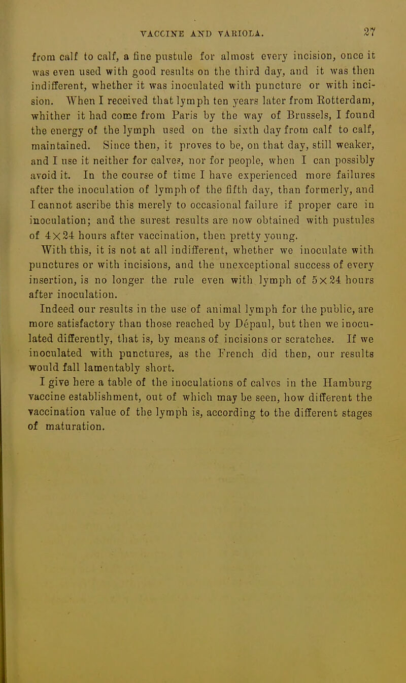 from calf to cnlf, a fine pustule for almost every incision, once it was even used with good results on the third day, and it was then indifferent, whether it was inoculated with puncture or with inci- sion. When I received that lymph ten years later from Eotterdam, whither it had come from Paris by the way of Brussels, I found the energy of the lymph used on the sixth day from calf to calf, maintained. Since then, it proves to be, on that day, still weaker, and I use it neither for calve?, nor for people, when I can possibly avoid it. In the course of time I have experienced more failures after the inoculation of lymph of the fifth day, than formerly, and I cannot ascribe this merely to occasional failure if proper care in inoculation; and the surest results are now obtained with pustules of 4x24 hours after vaccination, then pretty young. With this, it is not at all indifferent, whether we inoculate with punctures or with incisions, and the unexceptional success of every insertion, is no longer the rule even with lymph of 5x24 hours after inoculation. Indeed our results in the use of animal lymph for the public, are more satisfactory than those reached by Dcpaul, but then we inocu- lated differently, that is, by means of incisions or scratches. If we inoculated with punctures, as the French did then, our results would fall lamentably short. I give here a table of the inoculations of calves in the Hamburg vaccine establishment, out of which may be seen, how different the vaccination value of the lymph is, according to the different stages of maturation.