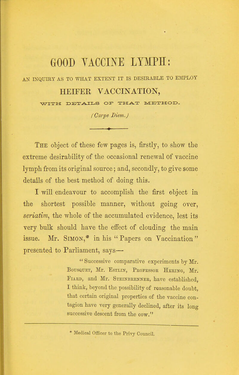 AN mQUIRY AS TO WHAT EXTENT IT IS DESIEABLE TO EMPLOY HEIFER VACCINATION, WITH IDETA-IIliS OF THA-T IvIETHOID. fCarpe Diem.J The object of these few pages is, firstly, to show the extreme desirability of the occasional renewal of vaccine lymph from its original source; and, secondly, to give some details of the best method of doing this. I will endeavour to accomplish the first object in the shortest possible manner, without going over, seriatim., the whole of the accumulated evidence, lest its very bulk should have the efiect of clouding the main issue. Mr. Simon,* in his  Papers on Yaccination  presented to Parliament, says— Successive comparative experiments by Mr. BoTJSQTJET, Mr. EsxLiN-, PiiOFEssoR Heeing, Mr. FiARD, and Mr. Steinbeennee, have established, I think, beyond the possibility of reasonable doubt, that certain original properties of the vaccine con- tagion have very generally declined, after its long successive descent from the cow. * Medical OflScer to the Privy Council.