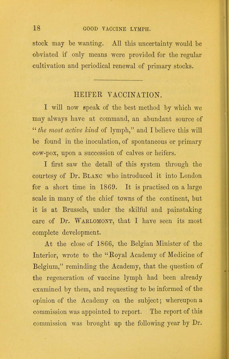 stock may be wanting. All this uncertainty would be obviated if only means were provided for the regular cultivation and periodical renewal of primary stocks. HEIFER VACCINATION. I will now speak of the best method by which we may always have at command, an abundant source of  the most active kind of lymph, and I believe this will be found in the inoculation, of spontaneous or primary cow-pox, upon a succession of calves or heifers. I first saw the detail of this system through the courtesy of Dr. Blanc who introduced it into London for a short time in 1869. It is practised on a large scale in many of the chief towns of the continent, but it is at Brussels, under the skilful and painstaking care of Dr. Warlomont, that I have seen its most complete development. At the close of 1866, the Belgian Minister of the Interior, wrote to the Royal Academy of Medicine of Belgium, reminding the Academy, that the question of the regeneration of vaccine lymph had been already examined by them, and requesting to be informed of the opinion of the Academy on the subject; whereupon a commission was appointed to report. The report of this commission was brought up the following year by Dr.