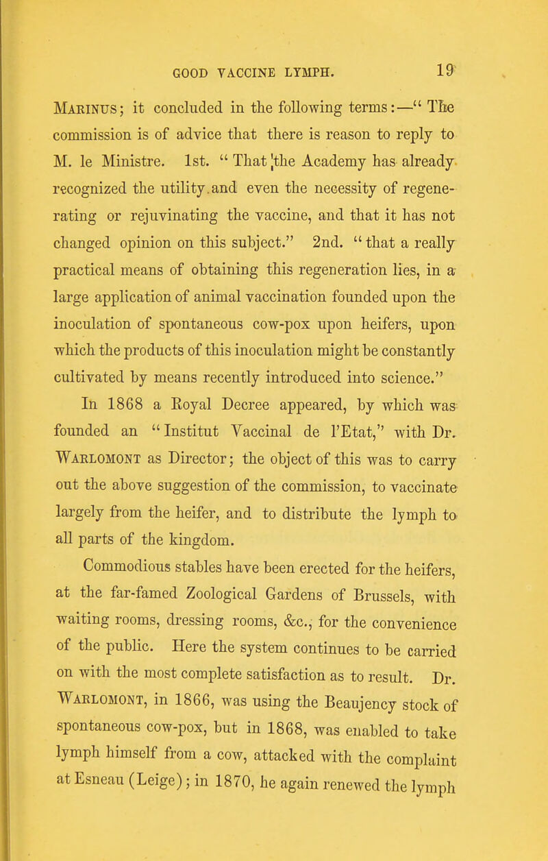 Marinus; it concluded in the following terms:— Tlie commission is of advice that there is reason to reply to M. le Ministre. 1st.  That Jthe Academy has already recognized the utility.and even the necessity of regene- rating or rejuvinating the vaccine, and that it has not changed opinion on this subject. 2nd.  that a really practical means of obtaining this regeneration lies, in a large application of animal vaccination founded upon the inoculation of spontaneous cow-pox upon heifers, upon which the products of this inoculation might be constantly cultivated by means recently introduced into science. In 1868 a Eoyal Decree appeared, by which was founded an  Institut Vaccinal de I'Etat, with Dr, Warlomont as Director; the object of this was to carry out the above suggestion of the commission, to vaccinate largely from the heifer, and to distribute the lymph to all parts of the kingdom. Commodious stables have been erected for the heifers, at the far-famed Zoological Gardens of Brussels, with waiting rooms, dressing rooms, &c., for the convenience of the public. Here the system continues to be carried on with the most complete satisfaction as to result. Dr. Warlomont, in 1866, was using the Beaujency stock of spontaneous cow-pox, but in 1868, was enabled to take lymph himself from a cow, attacked with the complaint at Esneau (Leige); in 1870, he again renewed the lymph