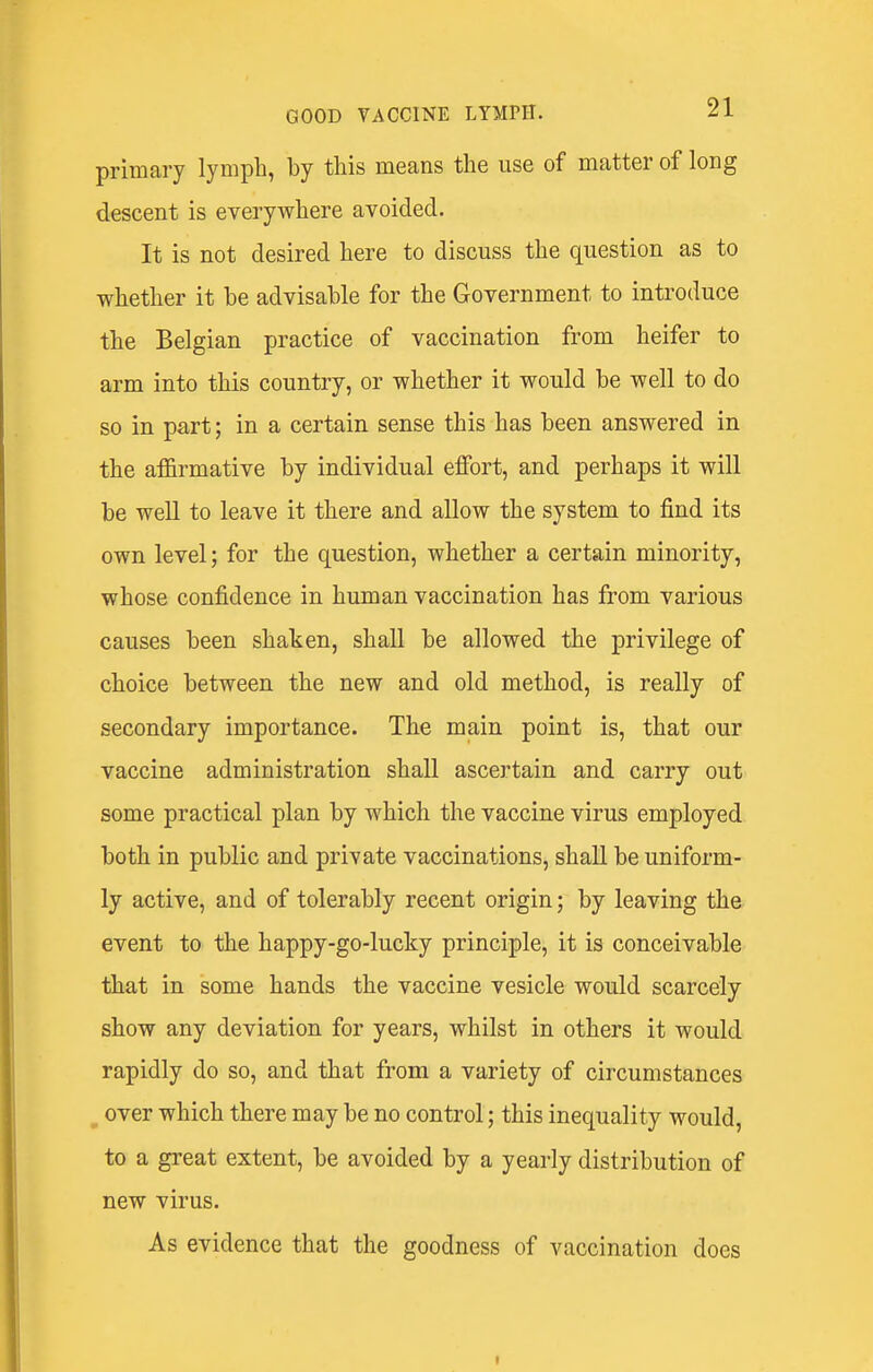 primary lymph, by this means the use of matter of long descent is everywhere avoided. It is not desired here to discuss the question as to whether it be advisable for the Government to introduce the Belgian practice of vaccination from heifer to arm into this country, or whether it would be well to do so in part; in a certain sense this has been answered in the affirmative by individual effort, and perhaps it will be well to leave it there and allow the system to find its own level; for the question, whether a certain minority, whose confidence in human vaccination has from various causes been shaken, shall be allowed the privilege of choice between the new and old method, is really of secondary importance. The main point is, that our vaccine administration shall ascertain and carry out some practical plan by which the vaccine virus employed both in public and private vaccinations, shall be uniform- ly active, and of tolerably recent origin; by leaving the event to the happy-go-lucky principle, it is conceivable that in some hands the vaccine vesicle would scarcely show any deviation for years, whilst in others it would rapidly do so, and that from a variety of circumstances over which there may be no control; this inequality would, to a great extent, be avoided by a yearly distribution of new virus. As evidence that the goodness of vaccination does