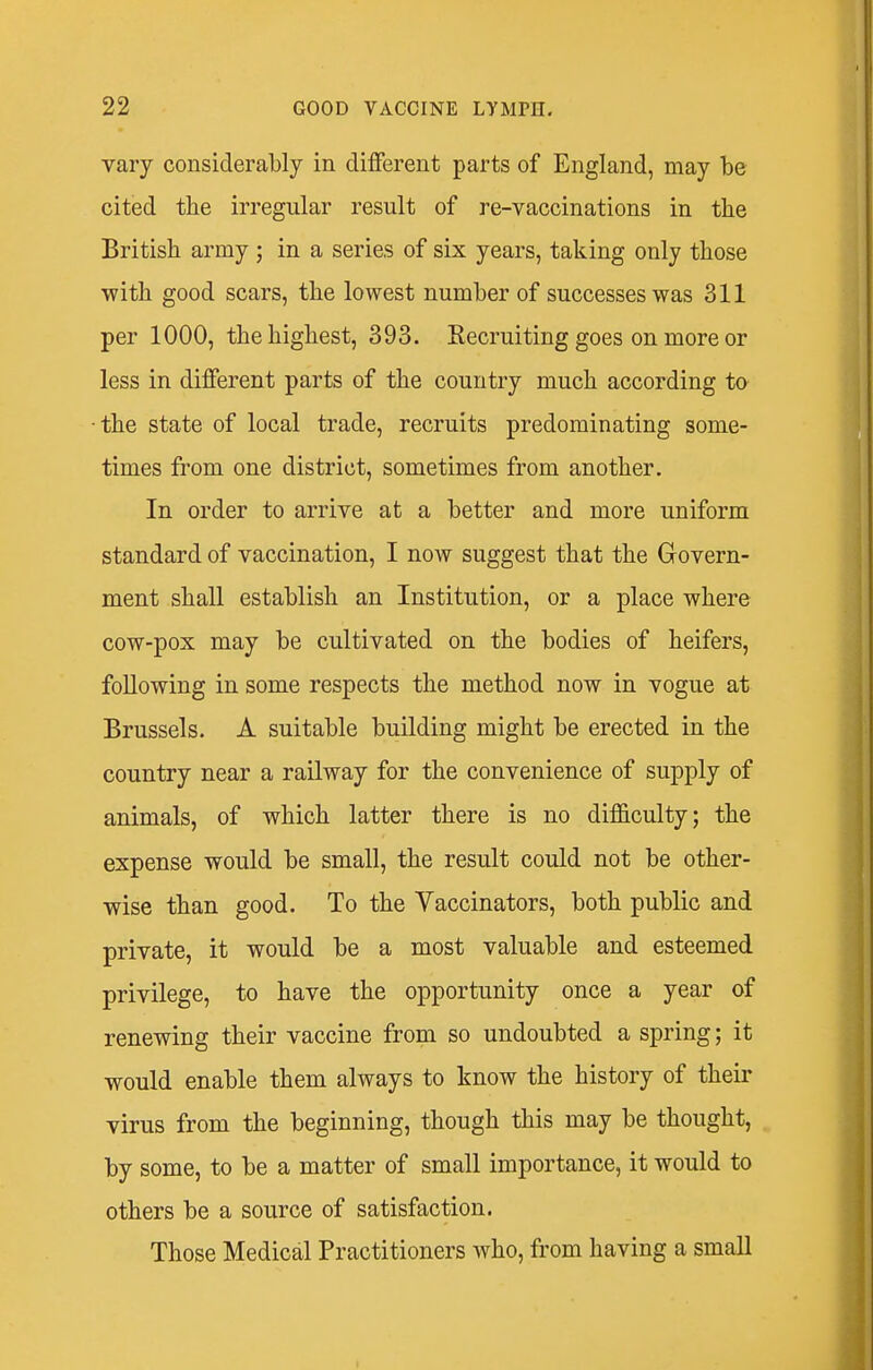 vary considerably in different parts of England, may be cited the irregular result of re-vaccinations in the British army ; in a series of six years, taking only those with good scars, the lowest number of successes was 311 per 1000, the highest, 393. Kecruiting goes on more or less in different parts of the country much according to the state of local trade, recruits predominating some- times from one district, sometimes from another. In order to arrive at a better and more uniform standard of vaccination, I now suggest that the Govern- ment shall establish an Institution, or a place where cow-pox may be cultivated on the bodies of heifers, following in some respects the method now in vogue at Brussels. A suitable building might be erected in the country near a railway for the convenience of supply of animals, of which latter there is no difficulty; the expense would be small, the result could not be other- wise than good. To the Vaccinators, both public and private, it would be a most valuable and esteemed privilege, to have the opportunity once a year of renewing their vaccine from so undoubted a spring; it would enable them always to know the history of their virus from the beginning, though this may be thought, by some, to be a matter of small importance, it would to others be a source of satisfaction. Those Medical Practitioners who, from having a small