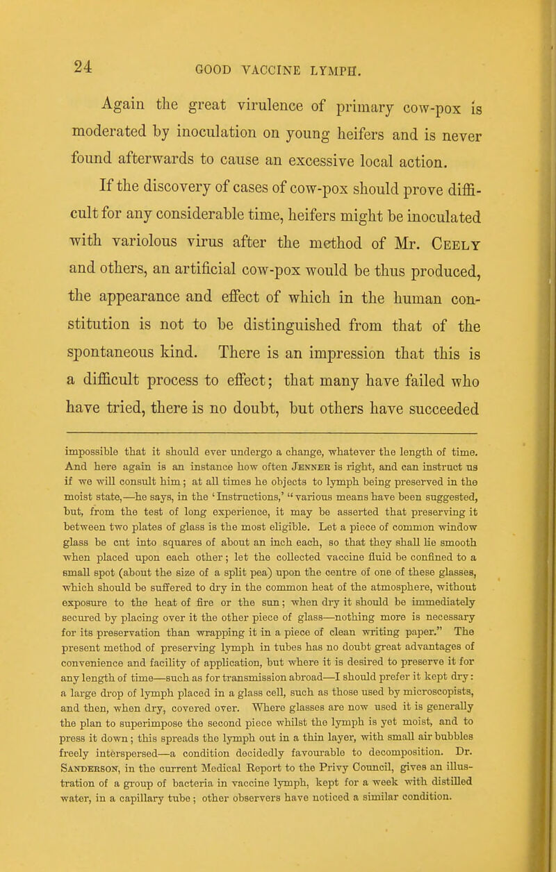 Again the great virulence of primary cow-pox is moderated by inoculation on young heifers and is never found afterwards to cause an excessive local action. If the discovery of cases of cow-pox should prove diffi- cult for any considerable time, heifers might be inoculated with variolous virus after the method of Mr. Ceely and others, an artificial cow-pox would be thus produced, the appearance and effect of which in the human con- stitution is not to be distinguished from that of the spontaneous kind. There is an impression that this is a difficult process to effect; that many have failed who have tried, there is no doubt, but others have succeeded impossible that it should ever undergo a change, whatever the length of time. And here again is an instance how often Jenner is right, and can instruct ua if we will consult him; at all times he objects to lymph being preserved in the moist state,—he says, in the ' Instructions,'  various means have been suggested, but, from the test of long experience, it may be asserted that preserving it between two plates of glass is the most eligible. Let a piece of common window glass be cut into squares of about an Lach each, so that they shall Ue smooth when placed upon each other; let the collected vaccine fluid be confined to a small spot (about the size of a split pea) upon the centre of one of these glasses, which should be suffered to di-y in the common heat of the atmosphere, without exposure to the heat of fire or the sun; when dry it should be immediately secm-ed by placing over it the other piece of glass—nothing more is necessary for its preservation than wrapping it in a piece of clean writing paper. The present method of preserving lymph in tubes has no doubt great advantages of convenience and faciUty of application, but where it is desired to preserve it for any length of time—such as for transmission abroad—I should prefer it kept dry: a large di-op of lymph placed in a glass cell, such as those used by microscopists, and then, when dry, covered over. Where glasses are now used it is generally the plan to superimpose the second piece whilst the lymph is yet moist, and to press it down; this spreads the lymph out ia a thin layer, with small air bubbles freely interspersed—a condition decidedly favoui-able to decomposition. Dr. Sanderson, in the current Medical Eeport to the Privy Council, gives an illus- tration of a gi-oup of bacteria in vaccine lymph, kept for a week with distilled water, in a capillary tube; other observers have noticed a similar condition.