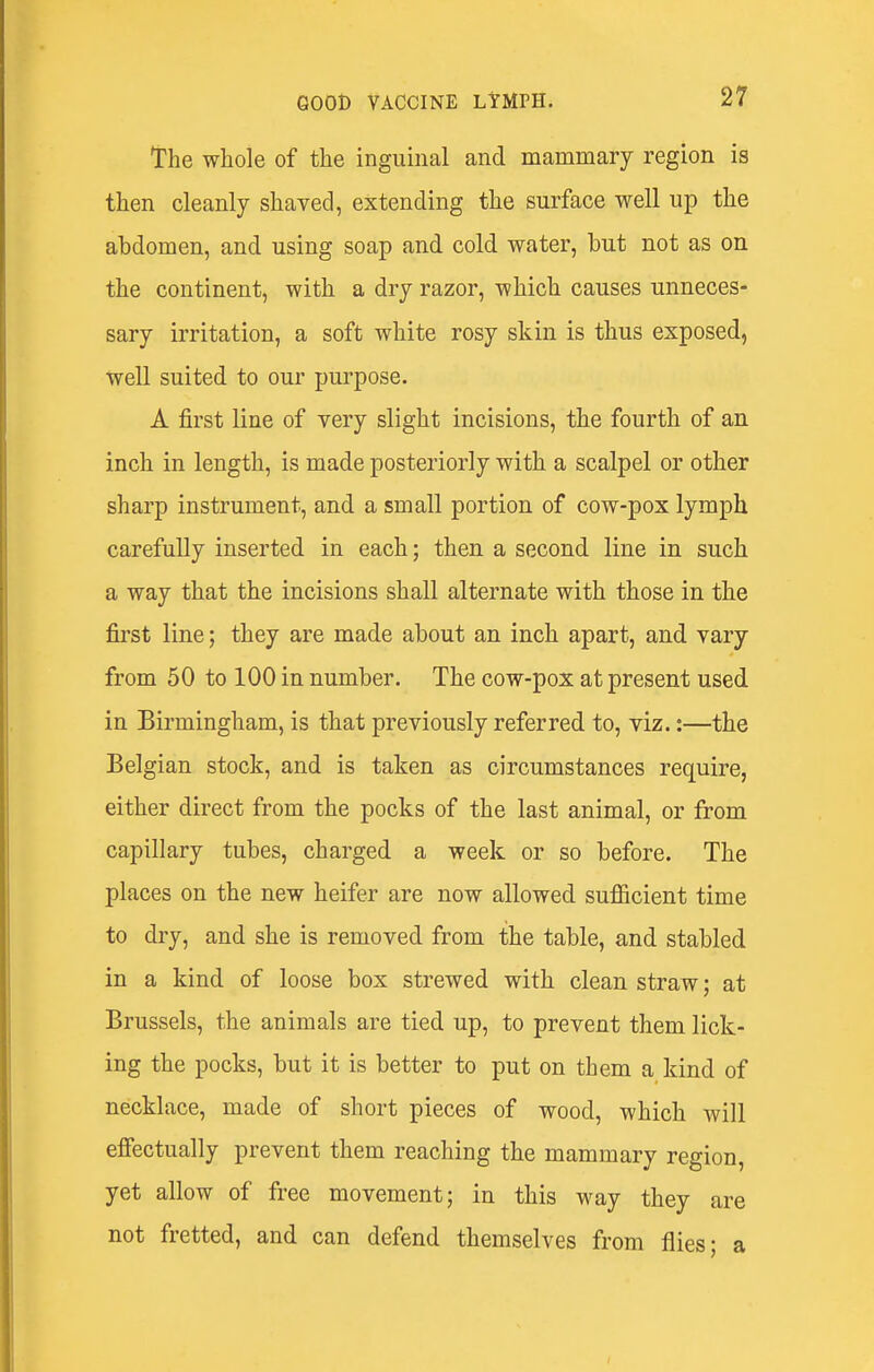 The whole of the inguinal and mammary region is then cleanly shaved, extending the surface well up the abdomen, and using soap and cold water, but not as on the continent, with a dry razor, which causes unneces- sary irritation, a soft white rosy skin is thus exposed, well suited to our purpose. A first line of very slight incisions, the fourth of an inch in length, is made posteriorly with a scalpel or other sharp instrument, and a small portion of cow-pox lymph carefully inserted in each; then a second line in such a way that the incisions shall alternate with those in the first line; they are made about an inch apart, and vary from 50 to 100 in number. The cow-pox at present used in Birmingham, is that previously referred to, viz.:—the Belgian stock, and is taken as circumstances require, either direct from the pocks of the last animal, or from capillary tubes, charged a week or so before. The places on the new heifer are now allowed suflScient time to dry, and she is removed from the table, and stabled in a kind of loose box strewed with clean straw; at Brussels, the animals are tied up, to prevent them lick- ing the pocks, but it is better to put on them a kind of necklace, made of short pieces of wood, which will efiectually prevent them reaching the mammary region, yet allow of free movement; in this way they are not fretted, and can defend themselves from flies; a