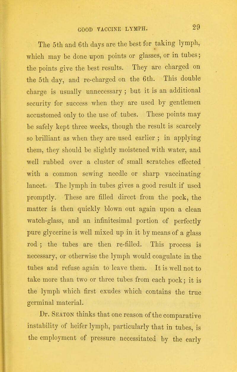 The 5th and 6th days are the best for taking lymph, which may be done upon points or glasses, or in tubes; the points give the best results. They are charged on the 5th day, and re-charged on the 6th. This double charge is usually unnecessary ; but it is an additional security for success when they are used by gentlemen accustomed only to the use of tubes. These points may be safely kept three weeks, though the result is scarcely so brilliant as when they are used earlier ; in applying them, they should be slightly moistened with water, and well rubbed over a cluster of small scratches effected with a common sewing needle or sharp vaccinating lancet. The lymph in tubes gives a good result if used promptly. These are filled direct from the pock, the matter is then quickly blown out again upon a clean watch-glass, and an infinitesimal portion of perfectly pure glycerine is well mixed up in it by means of a glass rod ; the tubes are then re-filled. This process is necessary, or otherwise the lymph would coagulate in the tubes and refuse again to leave them. It is well not to take more than two or three tubes from each pock; it is the lymph which first exudes which contains the true germinal material. Dr. Seaton thinks that one reason of the comparative instability of heifer lymph, particularly that in tubes, is the employment of pressure necessitated by the early