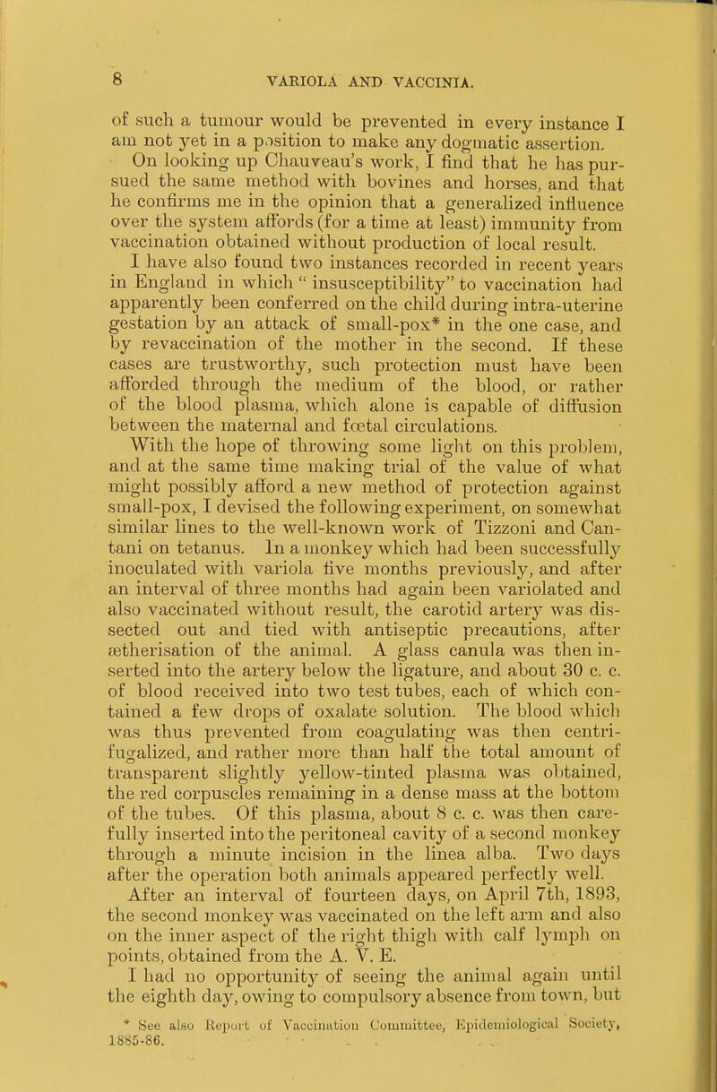 of such a tumour would be prevented in every instance I am not yet in a p.isition to make any dogmatic assertion. On looking up Chauveau's work, I find that he has pur- sued the same method with bovines and horses, and that he confirms me in the opinion that a generalized infiuence over the system affords (for a time at least) immunity from vaccination obtained without production of local result. I have also found two instances recorded in recent years in England in which insusceptibility to vaccination had apparently been conferred on the child during intra-uterine gestation by an attack of small-pox* in the one case, and by revaccination of the mother in the second. If these cases are trustworthy, such protection must have been afforded through the medium of the blood, or rather of the blood plasma, which alone is capable of difli\ision between the maternal and fcetal circulations. With the hope of throwing some light on this problem, and at the same time making trial of the value of what might possibly afford a new method of protection against small-pox, I devised the following experiment, on somewhat similar lines to the well-known work of Tizzoni and Can- tani on tetanus. In a monkey which had been successfully inoculated with variola five months previously, and after an interval of three months had again been variolated and also vaccinated without result, the cai^otid artery was dis- sected out and tied with antiseptic precautions, after jetherisation of the animal. A glass canula was then in- serted into the artery below the ligature, and about 30 c. c. of blood received into two test tubes, each of which con- tained a few drops of oxalate solution. The blood which was thus prevented from coagulating was then centri- fusalized, and rather more than half the total amount of transparent slightly yellow-tinted plasma was obtained, the red corpuscles remaining in a dense mass at the bottom of the tubes. Of this plasma, about 8 c. c. was then care- fully inserted into the peritoneal cavity of a second monkey through a minute incision in the linea alba. Two days after the operation both animals appeared perfectly well. After an interval of fourteen days, on April 7th, 1893, the second monkey was vaccinated on the left arm and also on the inner aspect of the right thigh with calf IjanjDh on points, obtained from the A. V. E. I had no opportunity of seeing the animal again until the eighth day, owing to compulsory absence from town, but * See also Reiwit of Vacuinatiou Committee, Epidemiological Society, 1885-86.
