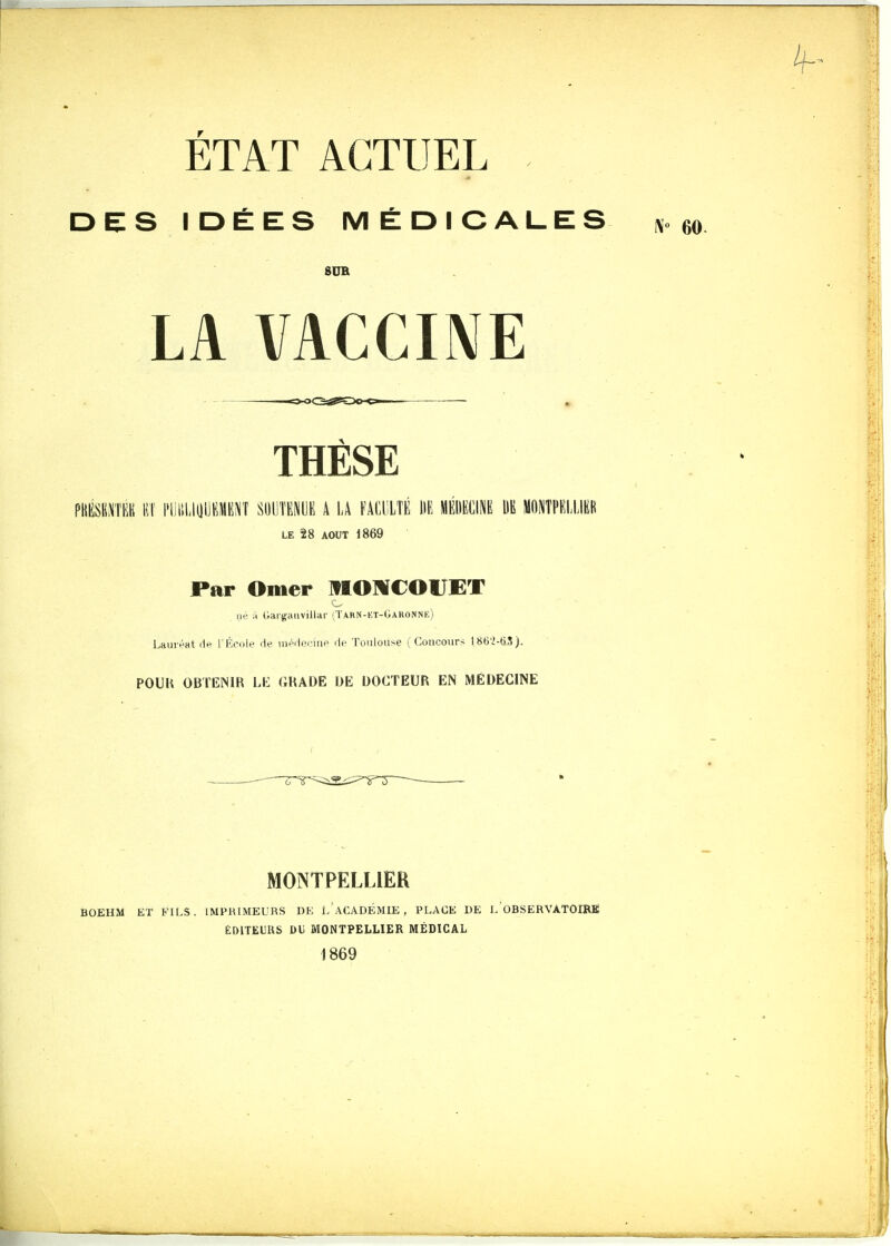 ÉTAT ACTUEL DES IDÉES MÉDICALES SUR LA VACCIME - - ■o-oQ^SOO' • , THESE piiiisBi\Tnii liT piiiiLiyUKME^î mwmm a i.a faculté m médecine m Montpellier LE 28 AOUT 1869 Par Orner MOMCOrET III- il (lai'sçanvillar (Takn-kt-Uakonne) LauivHt d*^ rKciile i\f nimleriiip de Toulouse i Concours l86'2-ti5). POUU OBTENIR LK (ÎHADE DE DOCTEUR EN MEDECINE MONTPELLIER BOEHM ET FILS. IMPRIMEURS DE i/ACADÉMIE , PLACE DE L OBSERVATOIRE EDITEURS DU MONTPELLIER MÉDICAL 1869