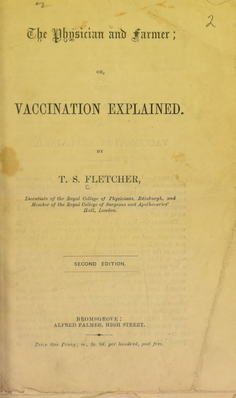 OK, VACCINATION EXPLAINED. T. S. FLETCHER, c Licentiate of the Royal CoUetje of Physicians, Edinburgh, and Member of the Royal College of Surgeons and Apothecaries' Mull, London. SECOND EDITION. BROMSGKOVK: ALFRED PALMER, illOH STREET. * Trii.r O'le rntini; or, U. iid. per hundred, jiosf frte.