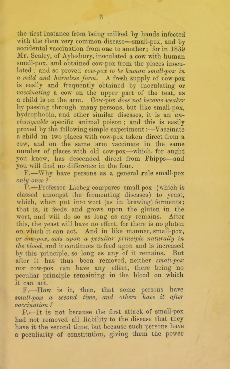 the first instance from being milked by hands infected with the then very common disease—small-pox, and by accidental vaccination from oae to another; for in 1839 Mr. Sealey, of Aylesbury, inoculated a cow with human small-pox, and obtained cow-pox from the places inocu- lated ; and so proved cow-pox to be human small-pox in a. mild and harmless form. A fresh supply of cow-pox is easily and frequently obtained by inoculating or vacci)iating a cow on the upper part of the teat, as a child is on the arm. Cow-pox does not become weaker by passing through many persons, but like small-pox, hydrophobia, and other similar diseases, it is an un- chaugeable specific animal poison ; and this is easily proved by the following simple experiment:—Vaccinate a child in two places with cow-pox taken direct from a cow, and on the same arm vaccinate in the same number of places with old cow-pox—which, for aught you know, has descended direct from Phipps—and you will find no difference in the four. F.—Why have persons as a general rule small-pox only once ? P.—Professor Liebeg compares smallpox (which is classed amongst the fermenting diseases) to yeast, which, when put into wort (as in brewing) ferments; that is, it feeds and grows upon the gluten in the wort, and will do so as long as any remains. After this, the yeast will have no effect, for there is no gluten on which it can act. And in like manner, sraall-pox, or cow-pox, acts upon a peculiar principle naturally in the blood, and it continues to feed upon and is increased by this principle, so long as any of it remains. But after it has thus been removed, neither small-pox nor cow-pox can have any effect, there being no peculiar principle remaining in the blood on which it can act. F.—How is it, then, that some persons have smallpox a second tim£, and others have it after vaccination ? P.—It is not because the first attack of small-pox had not removed all liability to the disease that they have it the second time, but because such persons have a peculiarity of constitution, giving them the power