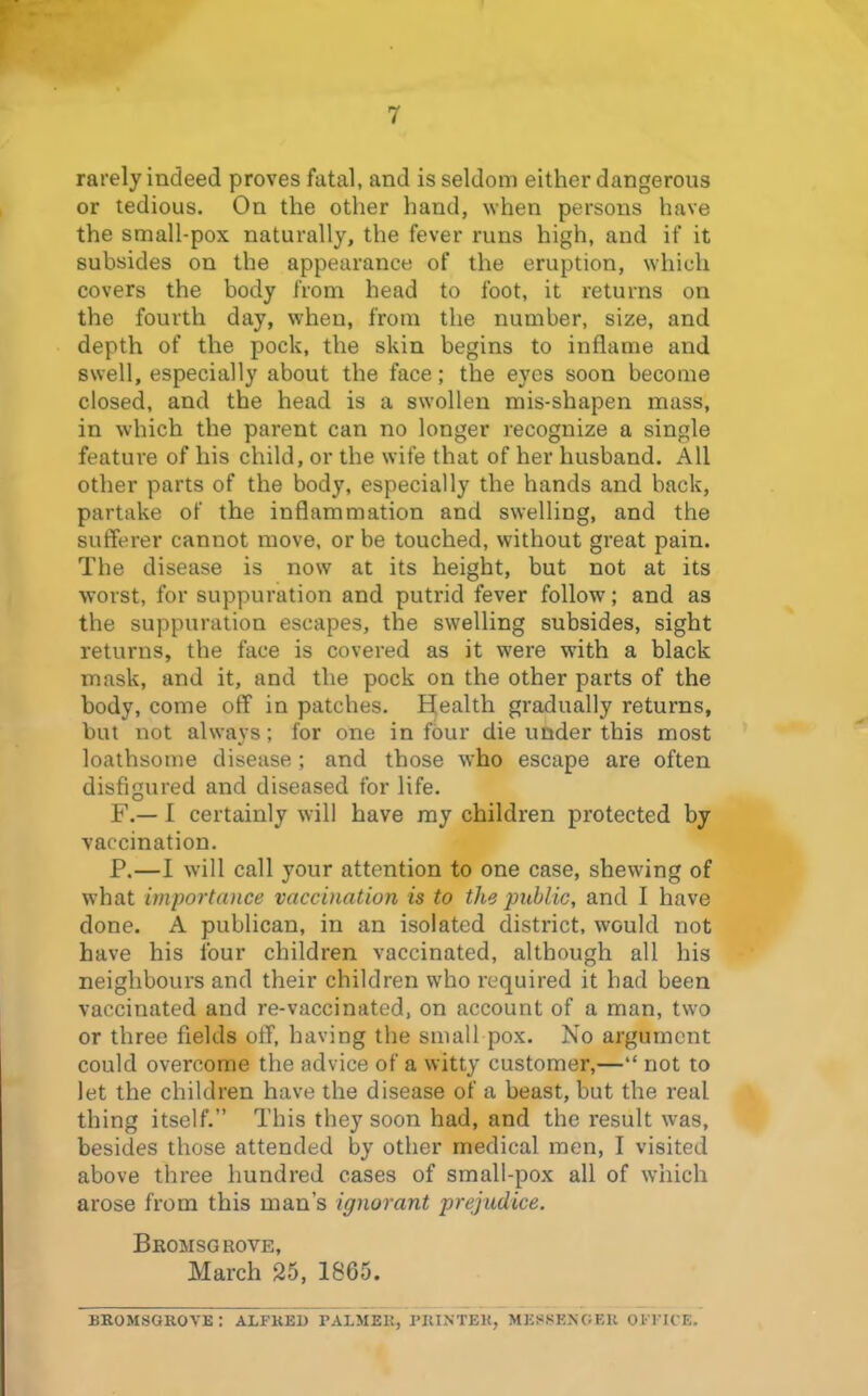 rarely indeed proves fatal, and is seldom either dangerous or tedious. On the other hand, when persons have the small-pox naturally, the fever runs high, and if it subsides on the appearance of the eruption, which covers the body from head to foot, it returns on the fourth day, when, from the number, size, and depth of the pock, the skin begins to inflame and swell, especially about the face; the eyes soon become closed, and the head is a swollen mis-shapen mass, in which the parent can no longer recognize a single feature of his child, or the wife that of her husband. All other parts of the body, especially the hands and back, partake of the inflammation and swelling, and the sufferer cannot move, or be touched, without great pain. The disease is now at its height, but not at its worst, for suppuration and putrid fever follow; and as the suppuration escapes, the swelling subsides, sight returns, the face is covered as it were with a black mask, and it, and the pock on the other parts of the body, come off in patches. Health gradually returns, but not always; for one in four die under this most loathsome disease; and those who escape are often disfigured and diseased for life. F.— I certainly will have ray children protected by vaccination. P.—I will call your attention to one case, shewing of what importance vaccination is to the public, and I have done. A publican, in an isolated district, would not have his four children vaccinated, although all his neighbours and their children who required it had been vaccinated and re-vaccinated, on account of a man, two or three fields off, having the small pox. No argument could overcome the advice of a witty customer,— not to let the children have the disease of a beast, but the real thing itself. This they soon had, and the result was, besides those attended by other medical men, I visited above three hundred cases of small-pox all of which arose from this man's ignorant prejudice. Beomsgrove, March 25, 1865. bkomsgrovb: alfked palmer, printek, messenoeu 01 i k e.