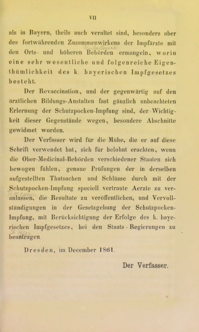 als in Bayern, llieils auch vcraltel sind, besonders aber des fortwährenden Zusanimenwirhens der Iinpfärzfc mit den Orts- und hölieren Behörden ermangeln, worin eine sehr wesentliche und folgenreiche Eigen- thiimlichkeit des k. bayerischen Impfgeselzes besteht. Der Bevaccination, und der gegenw^ärtig auf den ärztlichen Büdungs-Anslalten fast gänzlich unbeachteten Erlernung der Schutzpocken-Impfung sind, der Wichtig- keit dieser Gegenstände wegen, besondere Abschnille gewidmet worden. Der Verfasser wird für die Mühe, die er auf diese Schrift verwendet hat, sich für belohnt erachten, wenn die Ober-Medicinal-Behörden verschiedener Staaten sich bewogen fühlen, genaue Prüfungen der in derselben aufgestellten Thafsachen und Schlüsse durch mit der Schufzpocken-Impfiing speciell vertraute Aerzte zu ver- anlassen, die Besultate zu verölTentlichen, und Vervoll- ständigungen in der Gesetzgebung der Schutzpocken- Impfung, mit Berücksichtigung der Erfolge des k. baye- rischen Impfgesetzes, bei den Staats - Begierungen zu beantragen. Dresden, im December 1861. Der Verfasser.