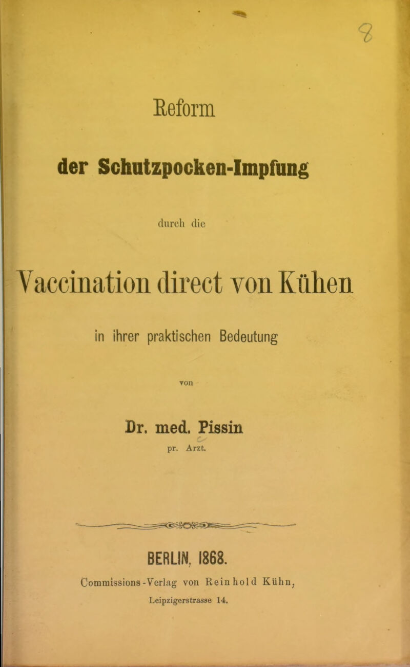 Eeform der Schutzpocken-Impfnng durch die Vaccination direct von Kühen in ihrer praktischen Bedeutung Ton Br. med. Fissin pr. Arzt. BERLIN, 1868. Commissions-Verlag von Rein hold Kühn, Leipzigerstrasse 14.