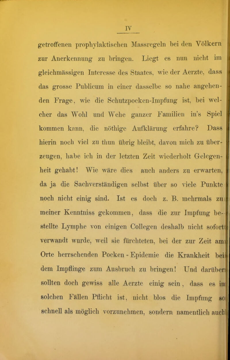 getroffenen prophylaktischen Massregeln bei den Völkern zur Anerkennung zu bringen. Liegt es nun nicht im gleichmässigen Interesse des Staates, wie der Aerzte, dass das grosse Publicum in einer dasselbe so nahe angehen- den Frage, wie die Schutzpocken-Impfung ist, bei wel- cher das Wohl und Wehe ganzer Familien in's Spiel kommen kann, die nöthige Aufklärung erfahre? Dass hierin noch viel zu thun übrig bleibt, davon mich zu über- zeugen, habe ich in der letzten Zeit wiederholt Gelegen- heit gehabt! Wie wäre dies auch anders zu erwarten, da ja die Sachverständigen selbst über so viele Punkte noch nicht einig sind. Ist es doch z. B. mehrmals zui meiner Kenntniss gekommen, dass die zur Impfung be- stellte Lymphe von einigen Collegen deshalb nicht sofortt verwandt wurde, weil sie füi'chteten, bei der zur Zeit ami Orte herrschenden Pocken - Epidemie die Ki'ankheit bei dem Impflinge zum Ausbruch zu bringen! Und darüben sollten doch gewiss alle Aerzte einig sein, dass es in solchen Fällen Pflicht ist, nicht blos die Impfimg m schnell als möglich vorzunehmen, sondern namentlich auch