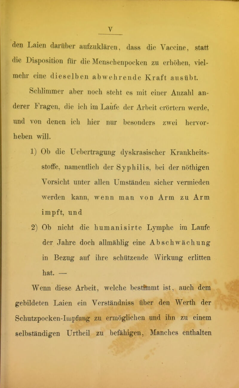 den Laien darüber aufzuklären, dass die Vaccine, statt die Disposition für die Mensch enpocken zu erhöhen, viel- melu' eine dieselben abwehrende Kraft ausübt. Schlimmer aber noch steht es mit einer Anzahl an- derer Fragen, die ich im Laufe der Arbeit erörtern werde, und von denen ich hier nur besonders zwei hervor- heben will. 1) Ob die Uebertragung dysla-asischer Krankheits- stoffe, namentlich der Syphilis, bei der nöthigen Vorsicht unter allen Umständen sicher vermieden werden kann, wenn man von Arm zu Arm impft, und 2) Ob nicht die humanisirte Lymphe im Laufe der Jahre doch allmählig eine Abschwächung in Bezug auf ihre schützende Wirkung erlitten hat. — Wenn diese Arbeit, welche besthnmt ist, auch dem gebildeten Laien ein Verständniss über den Werth der Schutzpocken-Impfung zu ermöglichen und ihn zu einem selbständigen Urtheil zu befähigen, Manches enthalten