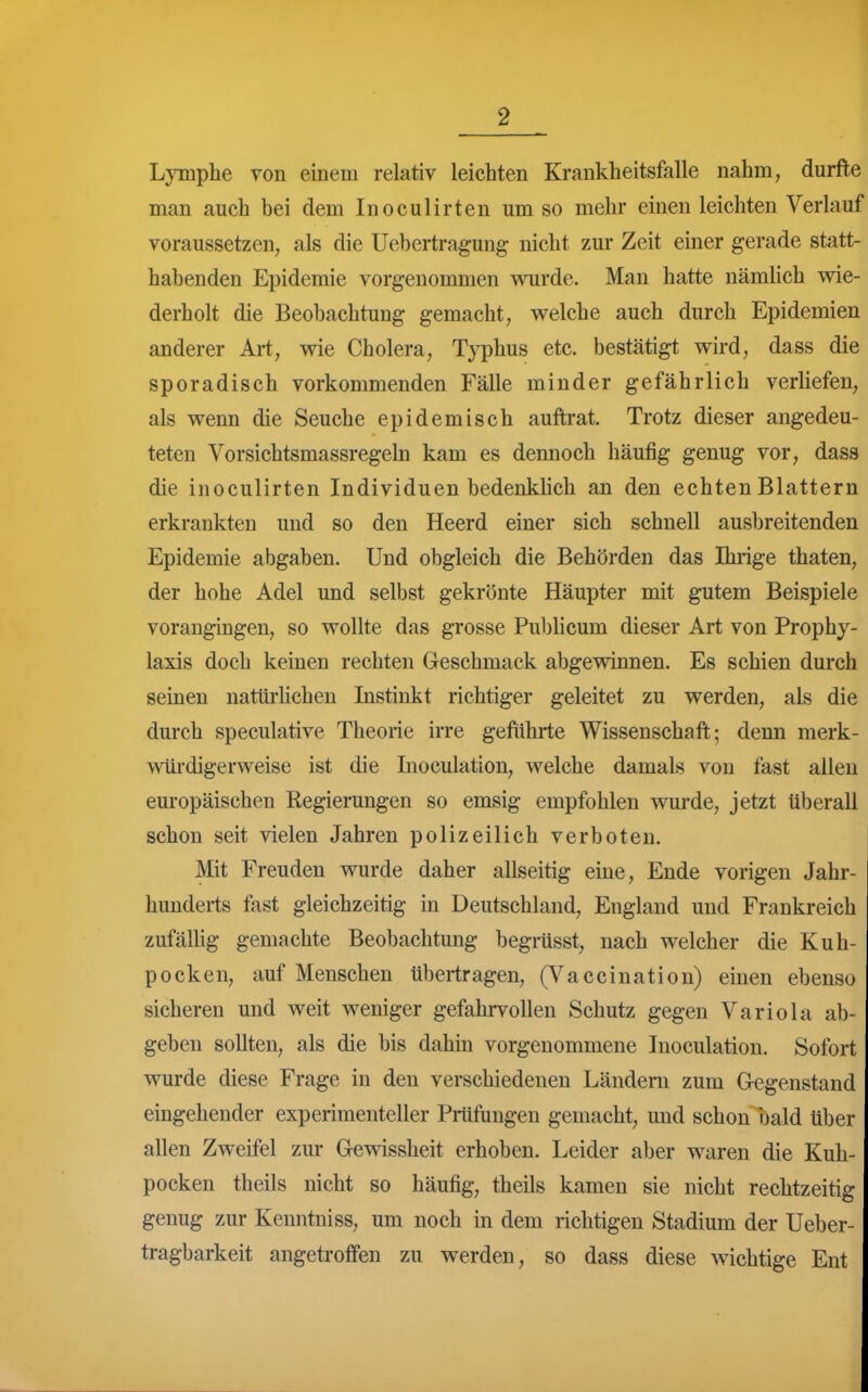 LjTiipbe von einem relativ leichten Krankheitsfalle nahm, durfte man auch bei dem Inoculirten um so mehr einen leichten Verlauf voraussetzen, als die Uebcrtragung nicht zur Zeit einer gerade statt- habenden Epidemie vorgenommen wurde. Man hatte nämlich wie- derholt die Beobachtung gemacht, welche auch durch Epidemien anderer Art, wie Cholera, Typhus etc. bestätigt wird, dass die sporadisch vorkommenden Fälle minder gefährlich verHefen, als wenn die Seuche epidemisch auftrat. Trotz dieser angedeu- teten Vorsichtsmassregeln kam es dennoch häufig genug vor, dass die inoculirten Individuen bedenklich an den echten Blattern erkrankten und so den Heerd einer sich schnell ausbreitenden Epidemie abgaben. Und obgleich die Behörden das Ihrige thaten, der hohe Adel und selbst gekrönte Häupter mit gutem Beispiele vorangingen, so wollte das grosse Publicum dieser Art von Prophy- laxis doch keinen rechten Geschmack abgewinnen. Es schien durch seinen natürlichen Instinkt richtiger geleitet zu werden, als die durch speculative Theorie irre geftihrte Wissenschaft; denn merk- wüi-digerweise ist die Inoculation, welche damals von fast allen europäischen Regierungen so emsig empfohlen -wurde, jetzt tiberall schon seit vielen Jahren polizeilich verboten. Mit Freuden wurde daher allseitig eine, Ende vorigen Jahr- hunderts fast gleichzeitig in Deutschland, England und Frankreich zufälHg gemachte Beobachtung begrüsst, nach welcher die Kuh- pocken, auf Menschen übertragen, (Vaccination) einen ebenso sicheren und weit weniger gefahrvollen Schutz gegen Variola ab- geben sollten, als die bis dahin vorgenommene Inoculation. Sofort wurde diese Frage in den verschiedenen Ländera zum Gegenstand eingehender experimenteller Pmfungen gemacht, und schon bald über allen Zweifel zur Gewissheit erhoben. Leider aber waren die Kuh- pocken theils nicht so häufig, theils kamen sie nicht rechtzeitig genug zur Kenntniss, um noch in dem richtigen Stadium der Ueber- tragbarkeit angetroffen zu werden, so dass diese wichtige Ent