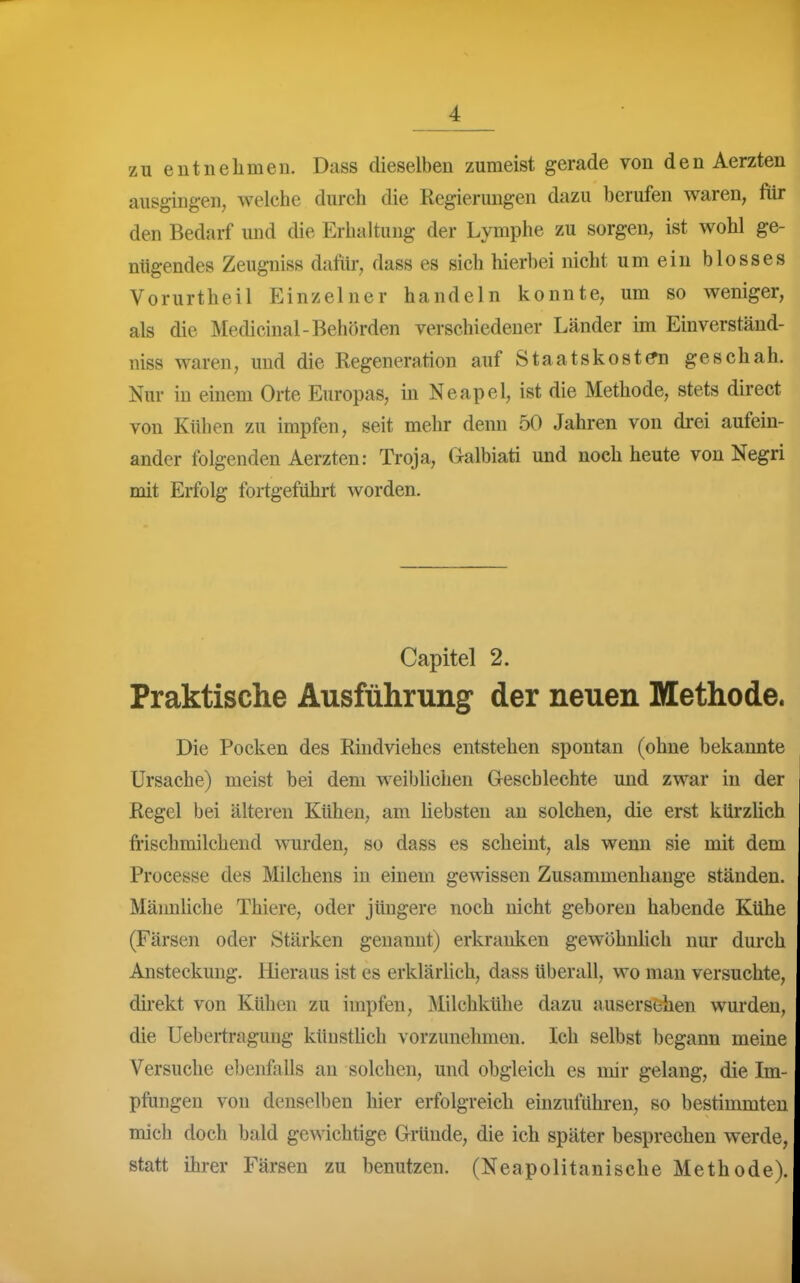 zu entnehmen. Dass dieselben zumeist gerade von den Aerzten ausgingen, welche durch die Regierungen dazu berufen waren, fiir den Bedarf und die Erhaltung der Lymphe zu sorgen, ist wohl ge- nügendes Zeugniss daftir, dass es sich hierbei nicht um ein blosses Vorurtheil Einzelner handeln konnte, um so weniger, als die Medicinal-Behörden verschiedener Länder im Einverständ- niss waren, und die Regeneration auf Staatskost^ geschah. Nur in einem Orte Europas, in Neapel, ist die Methode, stets direct von Kühen zu impfen, seit mehr denn 50 Jahren von drei aufein- ander folgenden Aerzten: Troja, Galbiati und noch heute von Negri mit Erfolg fortgeführt worden. Capitel 2. Praktische Ausführung der neuen Methode. Die Pocken des Rindviehes entstehen spontan (ohne bekannte Ursache) meist bei dem weiblichen Gescblechte und zwar in der Regel bei älteren Kühen, am üebsten an solchen, die erst kürzlich frischmilchend wurden, so dass es scheint, als wenn sie mit dem Processe des Milchens in einem gewissen Zusammenhange ständen. Männliche Thiere, oder jüngere noch nicht geboren habende Kühe (Färsen oder Stärken genannt) erkranken gewöhnhch nur durch Ansteckung. Hieraus ist es erklärlich, dass überall, wo man versuchte, direkt von Kühen zu impfen, Milchkühe dazu ausersehen wurden, die Uebei-tragung künstlich vorzunehmen. Ich selbst begann meine Versuche ebenfalls an solchen, und obgleich es mir gelang, die Im- pfungen von denselben hier erfolgreich einzuführen, so bestimmten mich doch bald gewichtige Gründe, die ich später besprechen werde, statt ihrer Färsen zu benutzen. (Neapolitanische Methode!